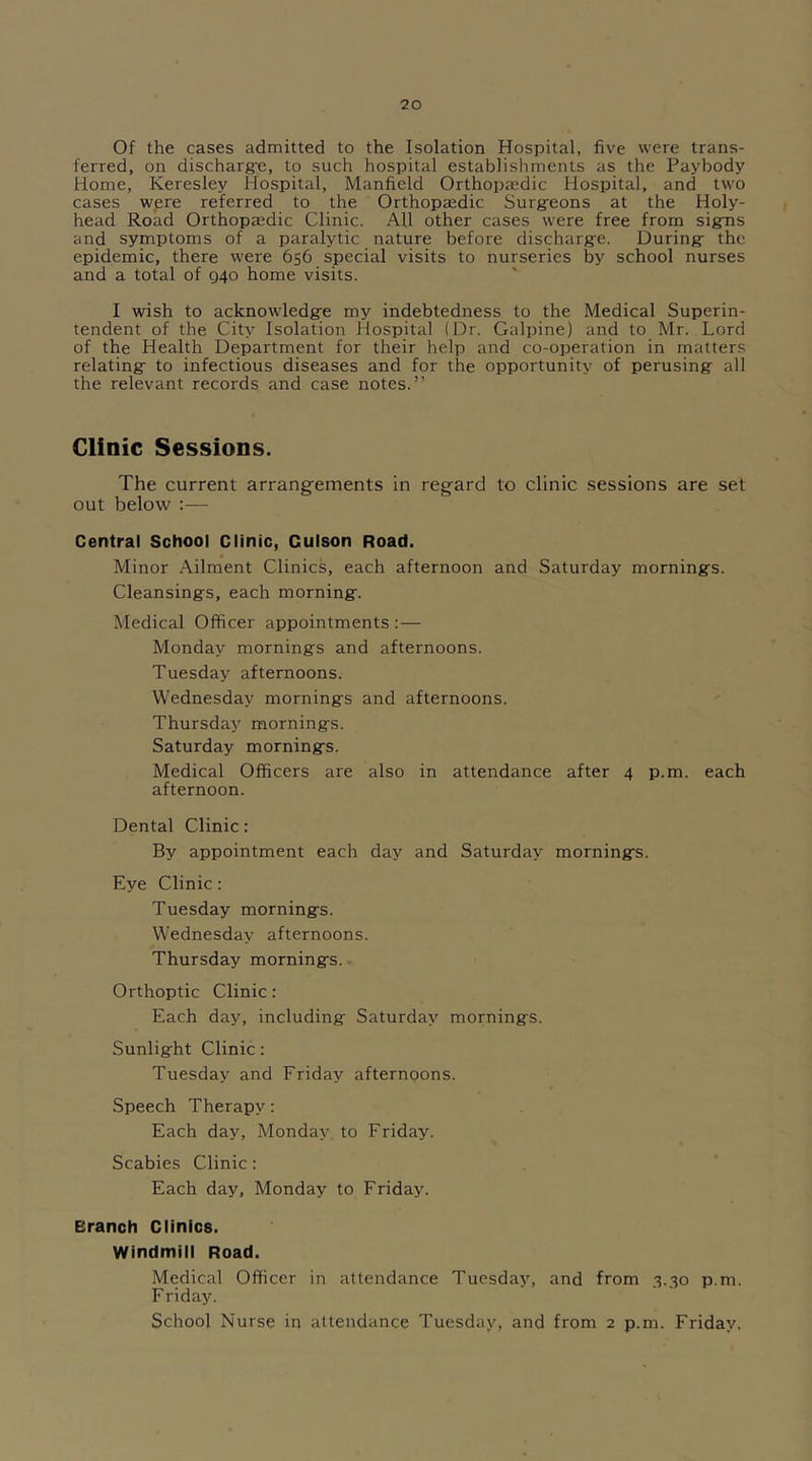 Of the cases admitted to the Isolation Hospital, five were trans- ferred, on discharg-e, to such hospital establishments as the Paybody Home, Keresley Hospital, Manfield Orthopaedic Hospital, and two cases were referred to the Orthopaedic Surg-eons at the Holy- head Road Orthopaedic Clinic. AU other cases were free from signs and symptoms of a paralytic nature before discharge. During- the epidemic, there were 656 special visits to nurseries by school nurses and a total of 940 home visits. I wish to acknowledge my indebtedness to the Medical Superin- tendent of the City Isolation Hospital (Dr. Galpine) and to Mr. Lord of the Health Department for their help and co-operation in matters relating- to infectious diseases and for the opportunity of perusing all the relevant records and case notes.” Clinic Sessions. The current arrangements in regard to clinic sessions are set out below :— Central School Clinic, Culson Road. Minor Ailment Clinics, each afternoon and Saturday mornings. Cleansings, each morning. Medical Officer appointments: — Monday mornings and afternoons. Tuesday afternoons. Wednesday mornings and afternoons. Thursday mornings. Saturday mornings. Medical Officers are also in attendance after 4 p.m. each afternoon. Dental Clinic: By appointment each day and Saturday mornings. Eye Clinic: Tuesday mornings. Wednesday afternoons. Thursday mornings. Orthoptic Clinic: Each day, including- Saturday mornings. Sunlight Clinic: Tuesday and Friday afternoons. Speech Therapy: Each day, Monday to Friday. Scabies Clinic : Each day, Monday to Friday. eranch Clinics. Windmill Road. Medical Officer in attendance Tuesday, and from 3.30 p.m. Friday. School Nurse in attendance Tuesday, and from 2 p.m. Friday,