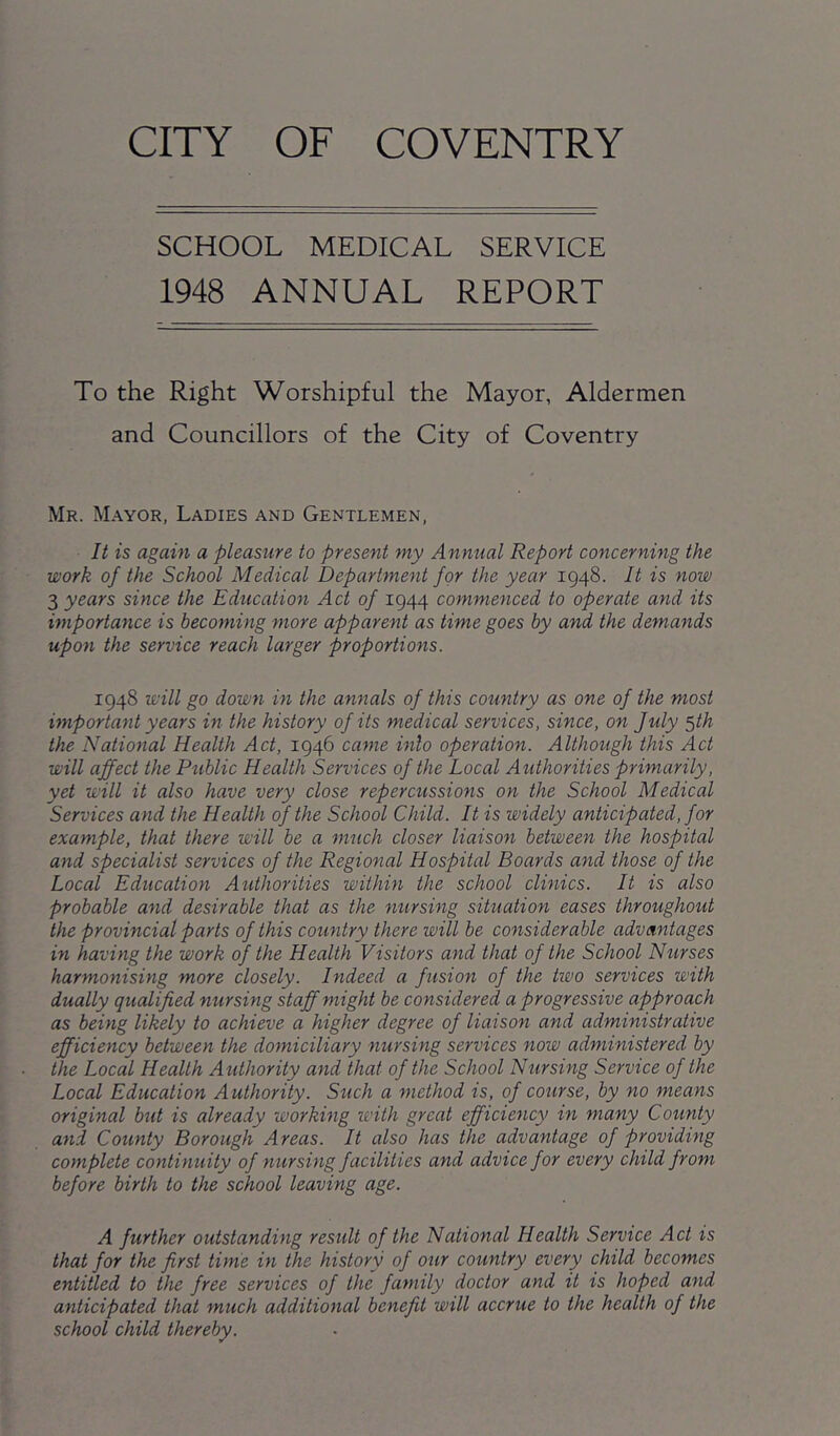 SCHOOL MEDICAL SERVICE 1948 ANNUAL REPORT To the Right Worshipful the Mayor, Aldermen and Councillors of the City of Coventry Mr. Mayor, Ladies and Gentlemen, It is again a pleasure to present my Annual Report concerning the work of the School Medical Department for the year 1948. It is now 3 years since the Education Act of 1944 commenced to operate and its importance is becoming more apparent as time goes by and the demands upon the service reach larger proportions. 1948 will go down in the annals of this country as one of the most important years in the history of its medical services, since, on July ^th the National Health Act, 1946 came into operation. Although this Act will affect the Public Health Services of the Local Authorities primarily, yet will it also have very close repercussions on the School Medical Services and the Health of the School Child. It is widely anticipated, for example, that there will be a much closer liaison between the hospital and specialist services of the Regional Hospital Boards and those of the Local Education Aiithorities within the school clinics. It is also probable and desirable that as the mirsing situation eases throughout the provincial parts of this country there will be considerable advantages in having the work of the Health Visitors and that of the School Nurses harmonising more closely. Indeed a fusion of the two services with dually qualified nursing staff might be considered a progressive approach as being likely to achieve a higher degree of liaison and administrative efficiency between the domiciliary nursing services now administered by the Local Health Authority and that of the School Nursing Service of the Local Education Authority. Such a method is, of course, by no means original but is already working with great efficiency in many County and County Borough Areas. It also has the advantage of providing complete continuity of nursing facilities and advice for every child from before birth to the school leaving age. A further outstanding result of the National Health Service Act is that for the first time in the history of our country every child becomes entitled to the free services of the family doctor and it is hoped and anticipated that much additional benefit will accrue to the health of the school child thereby.