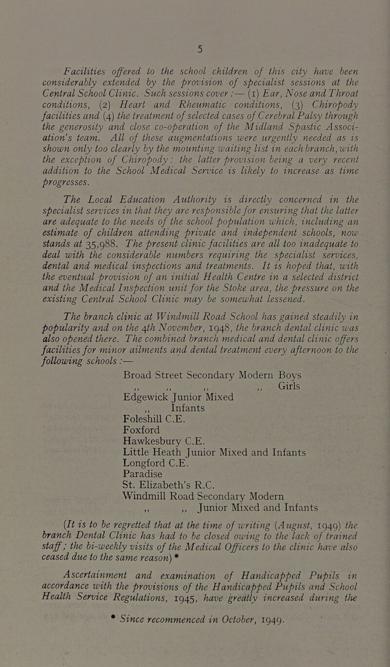 Facilities offered to the school children of this city have been considerably extended by the provision of specialist sessions at the Central School Clinic. Such sessions cover:— (i) Ear, Nose and Throat conditions, (2) Heart and Rheumatic conditions, (3) Chiropody facilities and (4) the treatment of selected cases of Cerebral Palsy through the generosity and close co-operation of the Midland Spastic Associ- ation’s team. All of these augmentations were tirgently needed as is shown only too clearly by the mounting waiting list in each branch, with the exception of Chiropody: the latter provision being a very recent addition to the School Medical Service is likely to increase as time progresses. The Local Education Authority is directly concerned in the specialist services in that they are responsible for ensuring that the latter are adequate to the needs of the school popidation which, including an estimate of children attending private and independent schools, now stands at 35,988. The present clinic facilities are all too inadequate to deal with the considerable numbers requiring the specialist services, dental and medical inspections and treatments. It is hoped that, with the eventual provision of an initial Health Centre in a selected district and the Medical Inspection %mit for the Stoke area, the pressure on the existing Central School Clinic may be somewhat lessened. The branch clinic at Windmill Road School has gained steadily in popularity and on the ^th November, 1948, the branch dental clinic was also opened there. The combined branch medical and dental clinic offers facilities for minor ailments and dental treatment every afternoon to the following schools:— Broad Street Secondary Modern Boys ,, ,, ,, ,, Girls Edgewick Junior Mixed ,, Infants Foleshill C.E. Foxford Hawkesbury C.E. Little Heath Junior Mixed and Infants Longford C.E. Paradise St. Elizabeth’s R.C. Windmill Road Secondary Modern ,, ,, Junior Mixed and Infants {It is to be regretted that at the time of writing [August, 1949) the branch Dental Clinic has had to be closed owing to the lack of trained staff; the bi-weekly visits of the Medical Officers to the clmic have also ceased due to the same reason) * Ascertainment and examination of Handicapped Pupils in accordance with the provisions of the Handicapped Pupils and School Health Service Regulations, 1945, have greatly increased during the * Since recommenced in October, 1949.