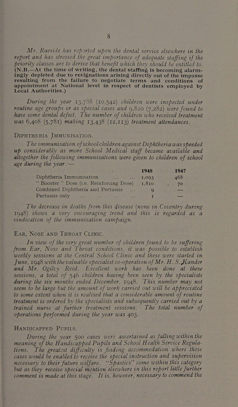 Mr. Raeside has reported upon the dental service elsewhere in the report and has stressed the great importance of adequate staffing if the priority classes are to derive that benefit which they should be entitled to. (N.B.—At the time of writing, the dental staffing is becoming alarm- ingly depleted due to resignations arising directly out of the impasse resulting from the failure to negotiate terms and conditions of appointment at National level in respect of dentists employed by Local Authorities.) During the year 13,788 (10,542) children were inspected under routine age groups or as special cases and 9,820 (7,282) were found to have some dental defect. The number of children who received treatment was 6,408 (5,781) making 13,438 (12,113) treatment attendances. Diphtheria Immunisation. The immunisation of school children against Diphtheria was speeded up considerably as more School Medical staff became available and altogether the following immunisations were given to children of school age during the year:— 1948 1947 Diphtheria Immunisation ... ... 1,093  Booster ” Dose (i.e. Reinforcing Dose) 1,810 Combined Diphtheria and Pertussis ... 9 Pertussis only ... ... ... ... i 468 70 The decrease in deaths from this disease {none in Coventry during 1948) shows a very encouraging trend and this is regarded as a vindication of the immunisation campaign. Ear, Nose and Throat Clinic. In view of the very great number of children found to be suffering from Ear, Nose and Throat conditions, it was possible to establish weekly sessions at the Central School Clinic and these were started in June, 1948 with the valuable specialist co-operation of Mr. H. S.JKander and Mr. Ogiky Reid. Excellent work has been done at these sessions, a total of 546 children having been seen by the specialists during the six months ended December, 1948. This number may not seem to be large but the amount of work carried out will be appreciated to some extent when it is realised that a considerable amount of routine treatment is ordered by the specialists and subsequently carried out by a trained nurse at further treatment sessions. The total number of operations performed during the year was 403. Handicapped Pupils. During the year 500 cases were ascertained as falling within the meaning of the Handicapped Pupils and School Health Service Regula- tions. The greatest difficulty is finding accommodation where these cases would be enabled to receive the special instruction and supervision necessary to their future welfare. “Spastics” come within this category but as they receive special mention elsewhere in this report little further comment is made at this stage. It is, however, necessary to commend the