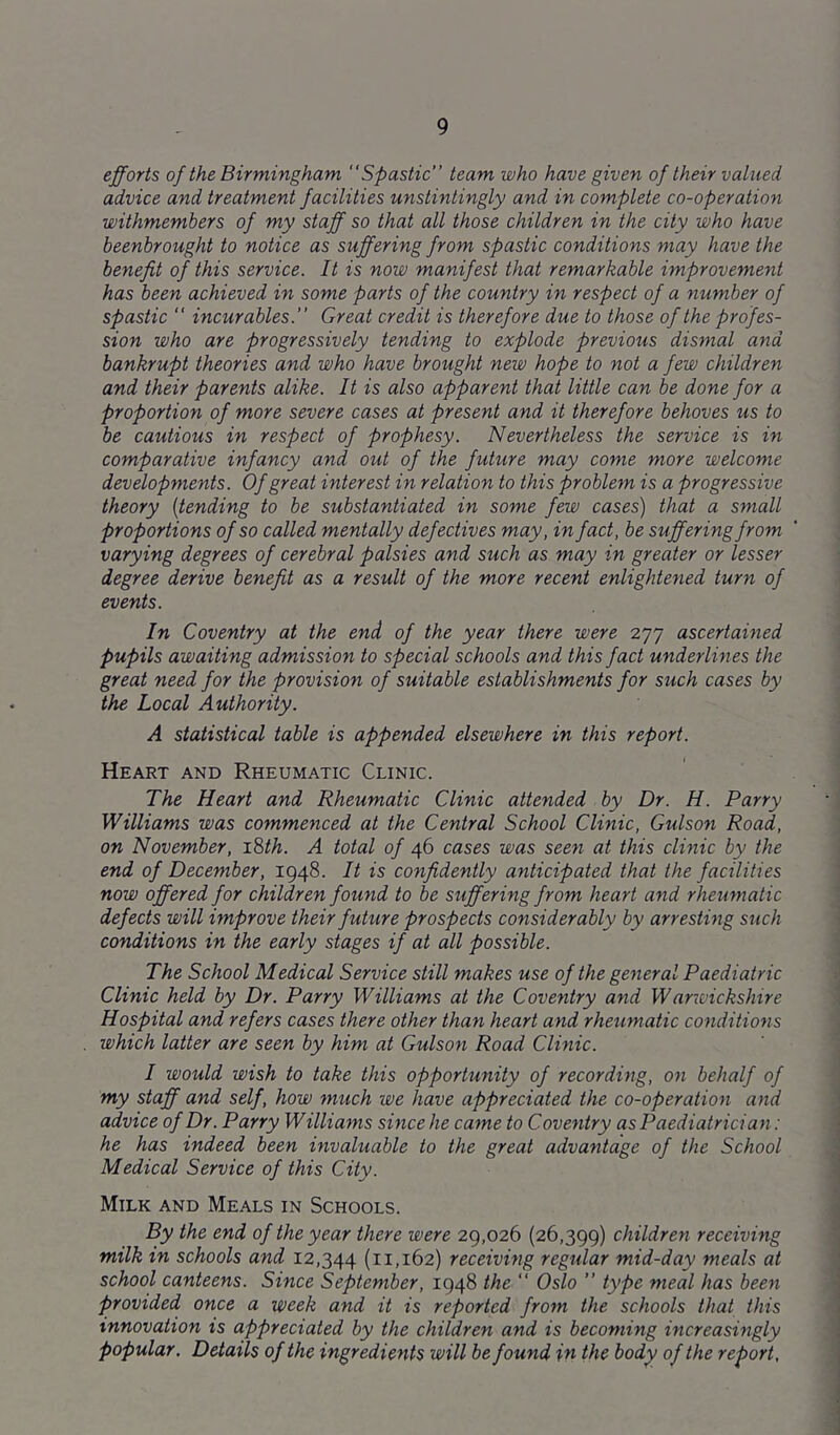 efforts of the Birmingham Spastic team who have given of their valued advice and treatment facilities unstintingly and in complete co-operation withmembers of my staff so that all those children in the city who have beenbrought to notice as suffering from spastic conditions may have the benefit of this service. It is now manifest that remarkable improvement has been achieved in some parts of the country in respect of a number of spastic “ incurables. Great credit is therefore due to those of the profes- sion who are progressively tending to explode previous dismal and bankrupt theories and who have brought new hope to not a few children and their parents alike. It is also apparent that little can be done for a proportion of more severe cases at present and it therefore behoves us to be cautious in respect of prophesy. Nevertheless the service is in comparative infancy and out of the future may come more welcome developments. Of great interest in relation to this problem is a progressive theory [tending to be substantiated in some few cases) that a small proportions of so called mentally defectives may, in fact, be suffering from varying degrees of cerebral palsies and such as may in greater or lesser degree derive benefit as a result of the more recerit enlightened turn of events. In Coventry at the end of the year there were 277 ascertained pupils awaiting admission to special schools and this fact underlines the great need for the provision of suitable establishments for such cases by the Local Authority. A statistical table is appended elsewhere in this report. Heart and Rheumatic Clinic. The Heart and Rheumatic Clinic attended by Dr. H. Parry Williams was commenced at the Central School Clinic, Gulson Road, on November, i^th. A total of 46 cases was seen at this clinic by the end of December, 1948. It is confidently anticipated that the facilities now offered for children found to be suffering from heart and rheumatic defects will improve their future prospects considerably by arresting such conditions in the early stages if at all possible. The School Medical Service still makes use of the general Paediatric Clinic held by Dr. Parry Williams at the Coventry and Warwickshire Hospital and refers cases there other than heart and rheumatic conditions which latter are seen by him at Gulson Road Clinic. I would wish to take this opportunity of recording, on behalf of my staff and self, how much we have appreciated the co-operation and advice of Dr. Parry Williams since he came to Coventry as Paediatrician: he has indeed been invaluable to the great advantage of the School Medical Service of this City. Milk and Meals in Schools. By the end of the year there were 29,026 (26,399) children receiving milk in schools and 12,344 (11.162) receiving regular mid-day meals at school canteens: Since September, 1948 the  Oslo ” type meal has been provided once a week and it is reported from the schools that this innovation is appreciated by the children and is becoming increasingly popular. Details of the ingredients will be found in the body of the report,