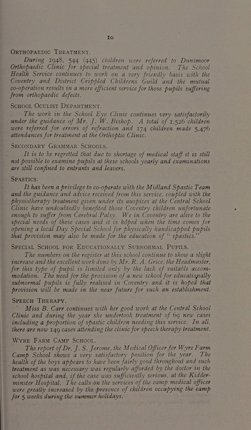Orthopaedic Treatment. During 1948, 544 (445) children were referred to Dnnsmoor Orthopaedic Clinic for special treatment and opinion. The School Health Service continues to work on a very friendly basis with the Coventry and District Crippled Childrens Guild and the mtitual co-operation results in a more efficient service for those pupils suffering from orthopaedic defects. School Oculist Department. The work in the School Eye Clinic continues very satisfactorily under the guidance of Mr. J. W. Bishop. A total of 1,526 children were referred for errors of refraction and 174 children made 5,476 attendances for treatment at the Orthoptic Clinic. Secondary Grammar Schools. It is to be regretted that due to shortage of medical staff it is still not possible to examine pupils at these schools yearly and examinations are still confined to entrants and leavers. Spastics. It has been a privilege to co-operate with the Midland Spastic Tearn and the guidance and advice received from this service, coupled with the physiotherapy treatment given under its auspices at the Central School Clinic have undoubtedly benefited those Coventry children unfortunate enough to suffer from Cerebral Palsy. We in Coventry are alive to the special needs of these cases and it is hoped when the time comes for opening a local Day Special School for physically handicapped pupils that provision may also be made for the education of “ spastics.” Special School for Educationally Subnormal Pupils. The numbers on the register at this school continue to show a slight increase and the excellent work done by Mr. R. A '. Grice, the Headmaster, for this type of pupil is limited only by the lack of suitable accom- modation. The need for the provision of a new school for educationally subnormal pupils is fully realised in Coventry and it is hoped that provision will be made in the near future for such an establishment. Speech Therapy. Miss B. Carr contimies with her good work at the Central School Clinic and during the year she undertook treatment of 69 new cases including a proportion of spastic children needing this service. In all, there are now 149 cases attending the clinic for speech therapy treatment. Wyre Farm Camp School. The report of Dr. J. S. Jerome, the Medical Officer for Wyre Farm Camp School shows a very satisfactory position for the year. The health of the boys appears to have been fairly good throughout and such treatment as was necessary was regularly afforded by the doctor in the school hospital and, if the case was sufficiently serious, at the Kidder- minster Hospital. The calls on the services of the camp medical officer were greatly increased by the presence of children occupying the camp for 5 weeks during the summer holidays.