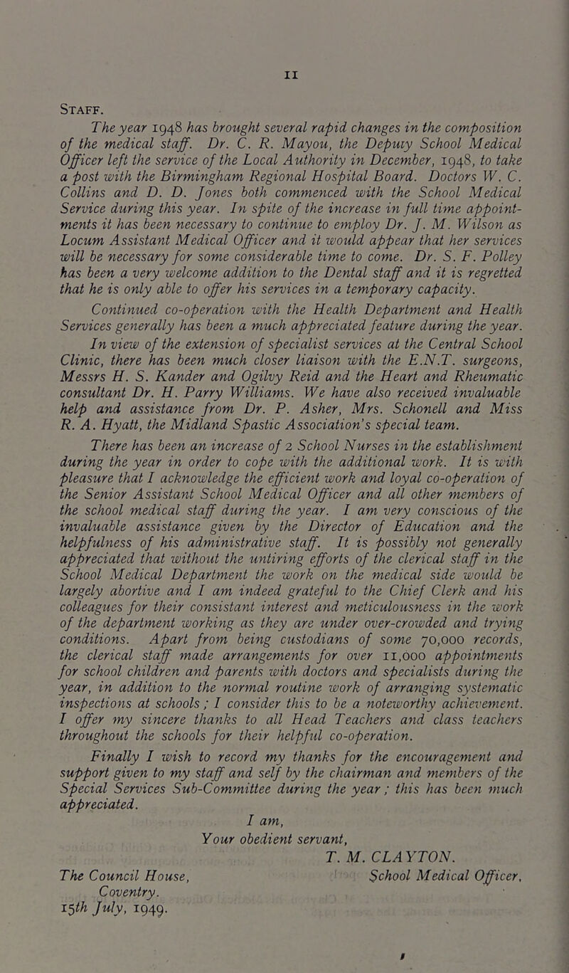 Staff. The year 1948 has brought several rapid changes in the composition of the medical staff. Dr. C. R. Mayou, the Deputy School Medical Officer left the service of the Local Authority in December, 1948, to take a post with the Birmingham Regional Hospital Board. Doctors W. C. Collins and D. D. Jones both commenced with the School Medical Service during this year. In spite of the increase in full time appoint- ments it has been necessary to continue to employ Dr. J. M. Wilson as Locum Assistant Medical Officer and it would appear that her services will be necessary for some considerable time to come. Dr. S. F. Polley has been a very welcome addition to the Dental staff and it is regretted that he is only able to offer his services in a temporary capacity. Continued co-operation with the Health Department and Health Services generally has been a much appreciated feature during the year. In view of the extension of specialist services at the Central School Clinic, there has been much closer liaison with the E.N.T. surgeons, Messrs H. S. Kander and Ogilvy Reid and the Heart and Rheumatic consultant Dr. H. Parry Williams. We have also received invaluable help and assistance from Dr. P. Asher, Mrs. Schonell and Miss R. A. Hyatt, the Midland Spastic Association s special team. There has been an increase of 2 School Nurses in the establishment during the year in order to cope with the additional work. It is with pleasure that I acknowledge the efficient work and loyal co-operation of the Senior Assistant School Medical Officer and all other members of the school medical staff during the year. I am very conscious of the invaluable assistance given by the Director of Education and the helpfulness of his administrative staff. It is possibly not generally appreciated that without the untiring efforts of the clerical staff in the School Medical Department the work on the medical side would be largely abortive and I am indeed grateful to the Chief Clerk and his colleagues for their consistant interest and meticulousness in the work of the department working as they are under over-crowded and trying conditions. Apart from being custodians of some 70,000 records, the clerical staff made arrangements for over 11,000 appointments for school children and parents with doctors and specialists during the year, in addition to the normal routine work of arranging systematic inspections at schools ; I consider this to be a noteworthy achievement. I offer my sincere thanks to all Head Teachers and class teachers throughout the schools for their helpful co-operation. Finally I wish to record my thanks for the encouragement and support given to my staff and self by the chairman and members of the Special Services Sub-Committee during the year ; this has been much appreciated. I am. Your obedient servant, T. M. CLA YTON. The Council House, School Medical Officer, Coventry. i$th July, 1949. /