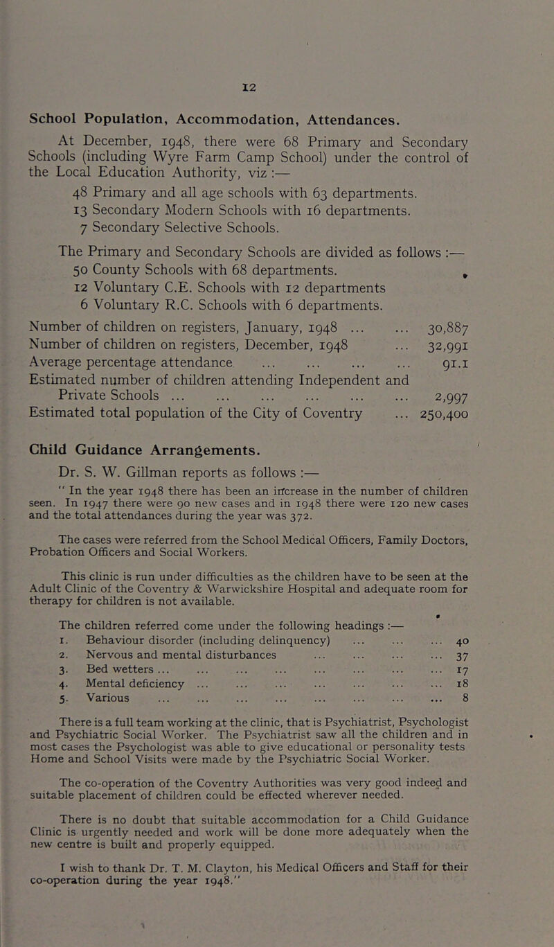 School Population, Accommodation, Attendances. At December, 1948, there were 68 Primary and Secondary Schools (including Wyre Farm Camp School) under the control of the Local Education Authority, viz :— 48 Primary and all age schools with 63 departments. 13 Secondary Modern Schools with 16 departments. 7 Secondary Selective Schools. The Primary and Secondary Schools are divided as follows ;— 50 County Schools with 68 departments. ^ 12 Voluntary C.E. Schools with 12 departments 6 Voluntary R.C. Schools with 6 departments. Number of children on registers, January, 1948 30,887 Number of children on registers, December, 1948 ... 32,991 Average percentage attendance ... 91.i Estimated number of children attending Independent and Private Schools ... 2,997 Estimated total population of the City of Coventry ... 250,400 Child Guidance Arrangements. Dr. S. W. Gillman reports as follows :—  In the year 1948 there has been an irfcrease in the number of children seen. In 1947 there were 90 new cases and in 1948 there were 120 new cases and the total attendances during the year was 372. The cases were referred from the School Medical Officers, Family Doctors, Probation Officers and Social Workers. This clinic is run under difficulties as the children have to be seen at the Adult Clinic of the Coventry & Warwickshire Hospital and adequate room for therapy for children is not available. The I. children referred come under the following headings :— Behaviour disorder (including delinquency) ... 40 2. Nervous and mental disturbances 37 3- Bed wetters ... ... 17 4- Mental deficiency ... ... 18 5- Various 8 There is a full team working at the clinic, that is Psychiatrist, Psychologist and Psychiatric Social Worker. The Psychiatrist saw all the children and in most cases the Psychologist was able to give educational or personality tests Home and School Visits were made by the Psychiatric Social Worker. The co-operation of the Coventry Authorities was very good indeed and suitable placement of children could be effected wherever needed. There is no doubt that suitable accommodation for a Child Guidance Clinic is urgently needed and work will be done more adequately when the new centre is built and properly equipped. I wish to thank Dr. T. M. Clayton, his Medical Officers and Staff for their co-operation during the year 1948.”