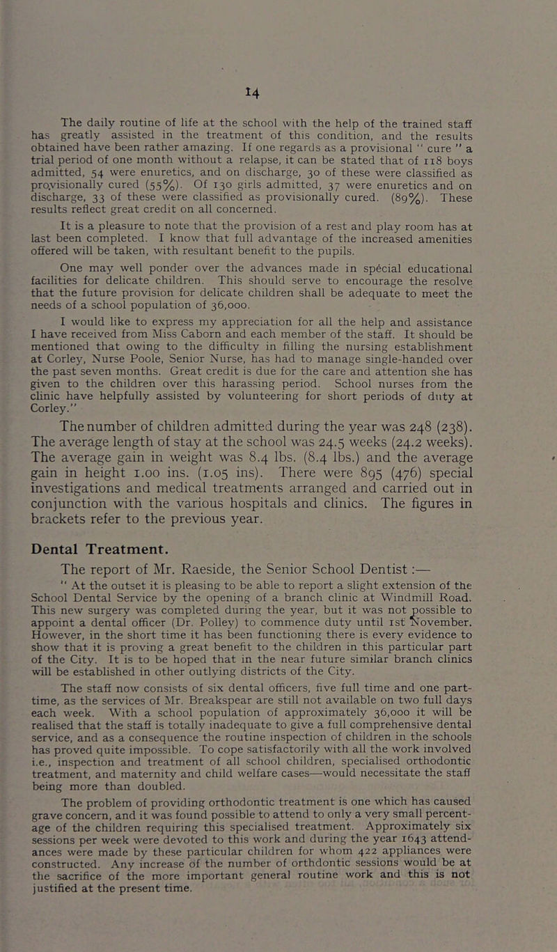 H The daily routine of life at the school with the help of the trained staff has greatly assisted in the treatment of this condition, and the results obtained have been rather amazing. If one regards as a provisional  cure ” a trial period of one month without a relapse, it can be stated that of n8 boys admitted, 54 were enuretics, and on discharge, 30 of these were classified as pro.visionally cured (55%). Of 130 girls admitted, 37 were enuretics and on discharge, 33 of these were classified as provisionally cured. (8g%). These results reflect great credit on all concerned. It is a pleasure to note that the provision of a rest and play room has at last been completed. I know that full advantage of the increased amenities offered will be taken, with resultant benefit to the pupils. One may well ponder over the advances made in special educational facilities for delicate children. This should serve to encourage the resolve that the future provision for delicate children shall be adequate to meet the needs of a school population of 36,000. I would like to express my appreciation for all the help and assistance I have received from Miss Caborn and each member of the staff. It should be mentioned that owing to the difficulty in filling the nursing establishment at Corley, Nurse Poole, Senior Nurse, has had to manage single-handed over the past seven months. Great credit is due for the care and attention she has given to the children over this harassing period. School nurses from the clinic have helpfully assisted by volunteering for short periods of duty at Corley. The number of children admitted during the year was 248 (238). The average length of stay at the school was 24.5 weeks (24.2 weeks). The average gain in weight was 8.4 lbs. (8.4 lbs.) and the average gain in height i.oo ins. (1.05 ins). There were 895 (476) special investigations and medical treatments arranged and carried out in conjunction with the various hospitals and clinics. The figures in brackets refer to the previous year. Dental Treatment. The report of Mr. Raeside, the Senior School Dentist:—  At the outset it is pleasing to be able to report a slight extension of the School Dental Service by the opening of a branch clinic at Windmill Road. This new surgery was completed during the year, but it was not possible to appoint a dental officer (Dr. Polley) to commence duty until ist November. However, in the short time it has been functioning there is every evidence to show that it is proving a great benefit to the children in this particular part of the City. It is to be hoped that in the near future similar branch clinics will be established in other outlying districts of the City. The staff now consists of six dental officers, five full time and one part- time, as the services of Mr. Breakspear are still not available on two full days each week. With a school population of approximately 36,000 it will be realised that the staff is totally inadequate to give a full comprehensive dental service, and as a consequence the routine inspection of children in the schools has proved quite impossible. To cope satisfactorily with all the work involved i.e., inspection and treatment of all school children, specialised orthodontic treatment, and maternity and child welfare cases—would necessitate the staff being more than doubled. The problem of providing orthodontic treatment is one which has caused grave concern, and it was found possible to attend to only a very small percent- age of the children requiring this specialised treatment. Approximately six sessions per week were devoted to this work and during the year 1643 attend- ances were made by these particular children for whom 422 appliances were constructed. Any increase of the number of orthdontic sessions would be at the sacrifice of the more important general routine work and this is not justified at the present time.