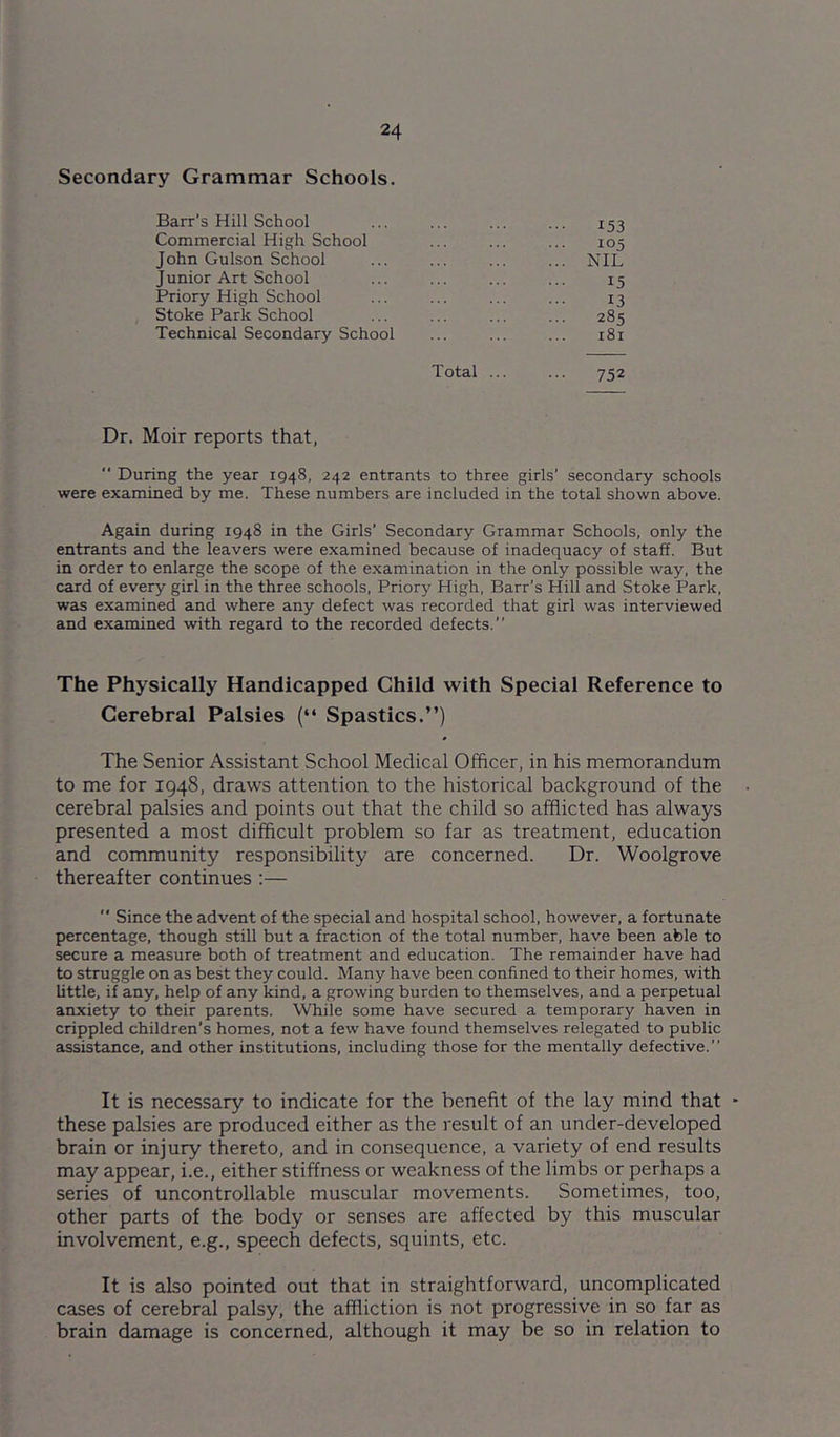 Secondary Grammar Schools. Barr’s Hill School ... ... ... ... 153 Commercial High School ... ... ... 105 John Gulson School ... ... ... ... NIL Junior Art School ... ... ... ... 15 Priory High School ... ... ... ... 13 Stoke Park School ... ... ... ... 285 Technical Secondary School ... ... ... 181 Total ... ... 752 Dr. Moir reports that, “ During the year 1948, 242 entrants to three girls’ secondary schools were examined by me. These numbers are included in the total shown above. Again during 1948 in the Girls’ Secondary Grammar Schools, only the entrants and the leavers were examined because of inadequacy of staff. But in order to enlarge the scope of the examination in the only possible way, the card of every girl in the three schools. Priory High, Barr’s Hill and Stoke Park, was examined and where any defect was recorded that girl was interviewed and examined with regard to the recorded defects.” The Physically Handicapped Child with Special Reference to Cerebral Palsies (“ Spastics.”) The Senior Assistant School Medical Officer, in his memorandum to me for 1948, draws attention to the historical background of the cerebral palsies and points out that the child so afflicted has always presented a most difficult problem so far as treatment, education and community responsibility are concerned. Dr. Woolgrove thereafter continues ;— '* Since the advent of the special and hospital school, however, a fortunate percentage, though still but a fraction of the total number, have been able to secure a measure both of treatment and education. The remainder have had to struggle on as best they could. Many have been confined to their homes, with little, if any, help of any kind, a growing burden to themselves, and a perpetual anxiety to their parents. While some have secured a temporary haven in crippled children’s homes, not a few have found themselves relegated to public assistance, and other institutions, including those for the mentally defective.” It is necessary to indicate for the benefit of the lay mind that these palsies are produced either as the result of an under-developed brain or injury thereto, and in consequence, a variety of end results may appear, i.e., either stiffness or weakness of the limbs or perhaps a series of uncontrollable muscular movements. Sometimes, too, other parts of the body or senses are affected by this muscular involvement, e.g., speech defects, squints, etc. It is also pointed out that in straightforward, uncomplicated cases of cerebral palsy, the affliction is not progressive in so far as brain damage is concerned, although it may be so in relation to