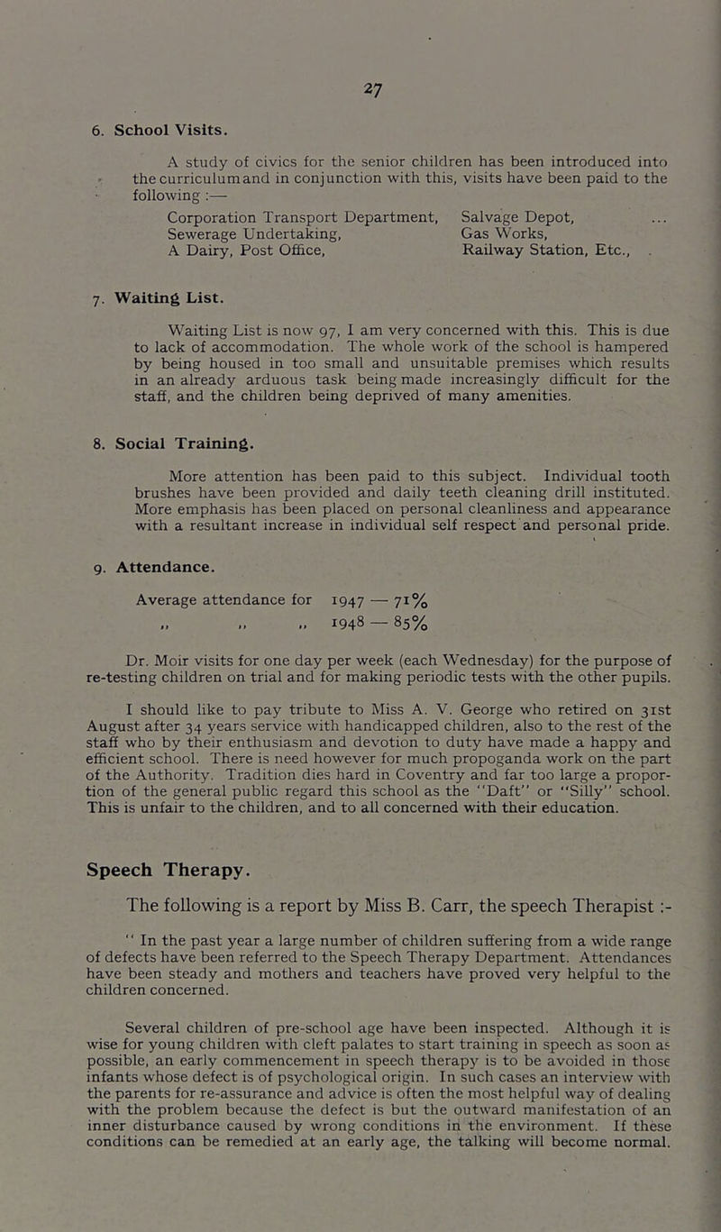 6. School Visits. A study of civics for the senior children has been introduced into c thecurriculumand in conjunction with this, visits have been paid to the following ;— Corporation Transport Department, Salvage Depot, Sewerage Undertaking, Gas Works, A Dairy, Post Ofhce, Railway Station, Etc., . 7. Waiting List. Waiting List is now 97, I am very concerned with this. This is due to lack of accommodation. The whole work of the school is hampered by being housed in too small and unsuitable premises which results in an already arduous task being made increasingly difficult for the staff, and the children being deprived of many amenities. 8. Social Training. More attention has been paid to this subject. Individual tooth brushes have been provided and daily teeth cleaning drill instituted. More emphasis has been placed on personal cleanliness and appearance with a resultant increase in individual self respect and personal pride. 9. Attendance. Average attendance for 1947 — 7^% .. .. 1948 — 85% Dr. Moir visits for one day per week (each Wednesday) for the purpose of re-testing children on trial and for making periodic tests with the other pupils. I should like to pay tribute to Miss A. V. George who retired on 31st August after 34 years service with handicapped children, also to the rest of the staff who by their enthusiasm and devotion to duty have made a happy and efficient school. There is need however for much propoganda work on the part of the Authority. Tradition dies hard in Coventry and far too large a propor- tion of the general public regard this school as the Daft” or Silly” school. This is unfair to the children, and to all concerned with their education. Speech Therapy. The following is a report by Miss B. Carr, the speech Therapist In the past year a large number of children suffering from a wide range of defects have been referred to the Speech Therapy Department. Attendances have been steady and mothers and teachers have proved very helpful to the children concerned. Several children of pre-school age have been inspected. Although it is wise for young children with cleft palates to start training in speech as soon as possible, an early commencement in speech therapy is to be avoided in those infants whose defect is of psychological origin. In such cases an interview with the parents for re-assurance and advice is often the most helpful way of dealing with the problem because the defect is but the outward manifestation of an inner disturbance caused by wrong conditions in the environment. If these conditions can be remedied at an early age, the talking will become normal.