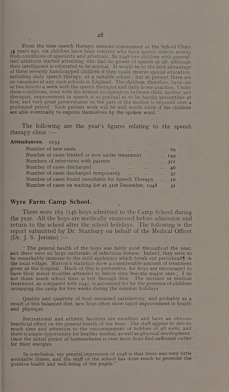 From the time speech therapy sessions commenced at the School Clinic 3J years ago, six children have been referred who have speech defects arising from conditions of spasticity and athetosis. In 1948 two children with general- ized athetosis started attending who had no power of speech at all, although their intelligence is estimated to be normal. It would be to the best advantage of these severely handicapped children if they could receive special education, including daily speech therapy, at a suitable school; but at present there are no vacancies at any such schools in England. The children, therefore, have one or two lessons a week with the speech therapist and daily home practice. Under these conditions, even with the utmost co-operation between child, mother and therapist, improvement in speech is so gradual as to be hardly perceptible at first, and very great perseverance on the part of the mother is required over a prolonged period. Such patient work will be well worth while if the children are able eventually to express themselves by the spoken word. The following are the year’s figures relating to the speech therapy clinic :— Attendances. 2133 Number of new cases ... ... ... ... ... ... 69 Number of cases treated or now under treatment ... 149 Numbers of interviews with parents ... ... ...311 Number of cases discharged ... ... ... ... 46 Number of cases discharged temporarily ... ... ... 37 Number of cases found unsuitable for Speech Therapy ... 10 Number of cases on waiting list at 31st December, 1948 31 Wyre Farm Camp School. There were 165 (146 boys admitted to the Camp School during the year. All the boys are medically examined before admission and return to the school after the school holidays. The following is the report submitted by Dr. Stanbury on behalf of the Medical Officer (Dr. J. S. Jerome) ;— The general health of the boys was fairly good throughout the year, and there were no large outbreaks of infectious disease. Indeed, they seem to be remarkably immune to the mild epidemics which break out periodically in the local village. Matron’s statistics show a considerable amount of treatment given at the hospital. Much of this is preventive, for boys are encouraged to have their minor troubles attended to before they become major ones ; I do not think much school time is lost through this. The increase in medical treatment, as compared with 1947, is accounted for by the presence of children occupying the camp for five weeks during the summer holidays. Quality and quantity of food remained satisfactory, and probably as a result of this balanced diet, new boys often show rapid improvement in health and physique. Recreational and athletic facilities are excellent and have an obvious beneficial effect on the general health of the boys. The staff appear to devote much time and attention to the encouragement of hobbies of all sorts, and there is ample opportunity for healthy mental, as well as physical development. Once the initial period of homesickness is over mo.st boys find sufficient outlet for their energies. In conclusion, my general impression of 1948 is that there was very little avoidable illness, and the staff of the school has done much to promote the positive health and well-being of the pupils.”