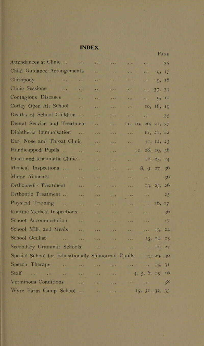 INDEX Attendances at Qinic ... Page 35 Child Guidance Arrangements 9. 17 Chirojjody 9. 18 Clinic Sessions 33> 34 Contagious Diseases 9> 10 Corley Open Air School 10, 18, 19 Deaths of School Children ... 35 Dental Service and Treatment II, 19, 20, 21, 37 Diphtheria Immunisation II, 21, 22 Ear, Nose and Throat Clinic II, 12, 23 Handicapped Pupils ... 12, 28, 29, 38 Heart and Rheumatic Clinic ... 12, 23, 24 Medical Inspections ... • •• 8, 9. 27, 36 •Minor Ailments 36 Orthopaedic Treatment 13, 25, 26 Orthoptic Treatment ... 25 Physical Training 26, 27 Routine Medical Inspections ... 36 School Accommodation ’-7 School Milk and Meals i3> 24 School Oculist 13. 24, 25 Secondary Grammar Schools 14. 27 Special School for Educationally Subnormal Pupils 14, 29, 30 Speech Therapy 14. 31 Staff 4) 5> ^5' Verminous Conditions 38 Wyre Farm Camp School ... 15. 31. 32, 33