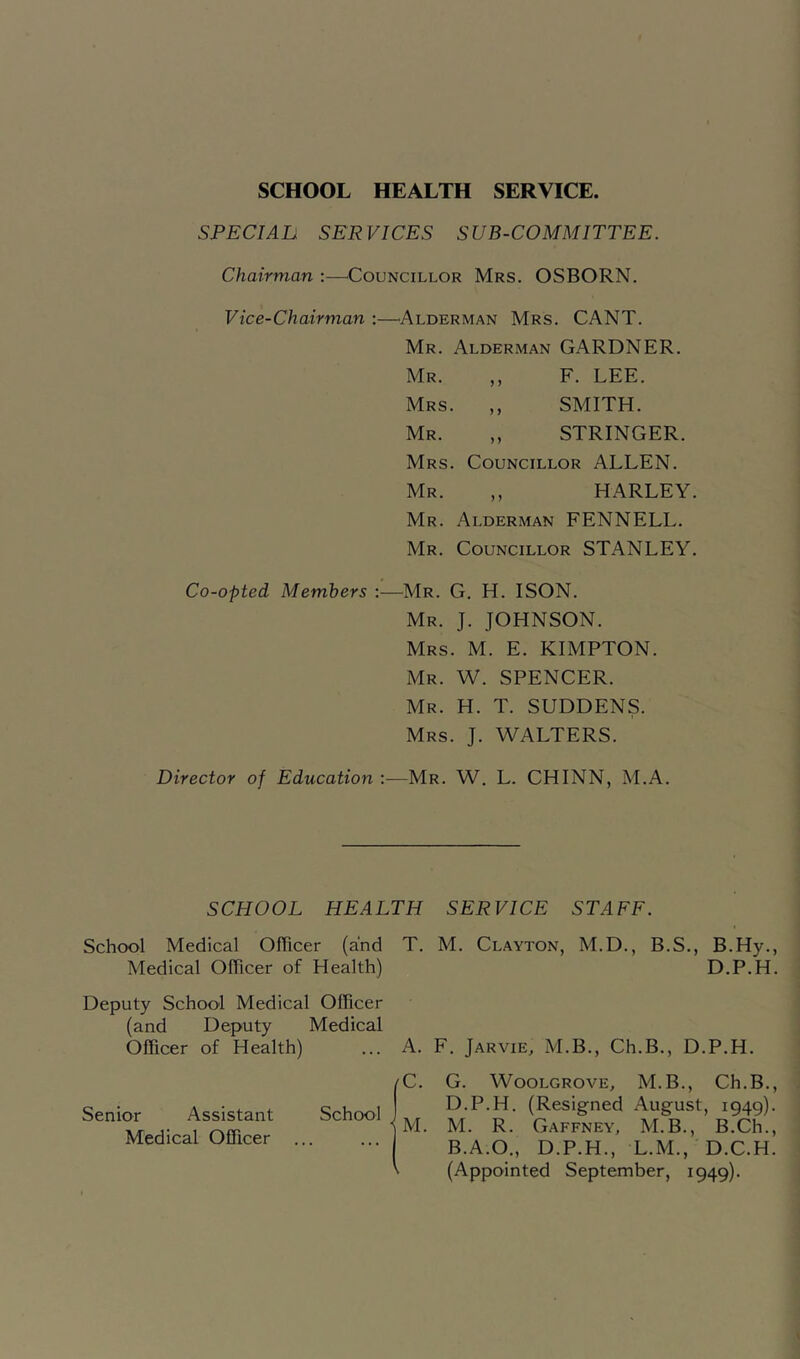 SCHOOL HEALTH SERVICE SPECIAL SERVICES SUB-COMMITTEE. Chairman :—^Councillor Mrs. OSBORN. Vice-Chairman :—^Alderman Mrs. CANT. Mr. Alderman GARDNER. Mr. ,, F. LEE. Mrs. ,, SMITH. Mr. ,, STRINGER. Mrs. Councillor ALLEN. Mr. ,, HARLEY. Mr. Alderman FENNELL. Mr. Councillor STANLEY. Co-opted Members :—Mr. G. H. ISON. Mr. J. JOHNSON. Mrs. M. E. KIMPTON. Mr. W. spencer. Mr. H. T. suddens. Mrs. J. WALTERS. Director of Education ;—Mr. W. L. CHINN, M.A. SCHOOL HEALTH SERVICE STAFF. School Medical Officer (and T. M. Clayton, M.D., B.S., B.Hy., Medical Officer of Health) D.P.H. Deputy School Medical Officer (and Deputy Medical Officer of Health) ... A. F. Jarvie, M.B., Ch.B., D.P.H. C. G. WooLGROVE, M.B., Ch.B., D.P.H. (Resigned August, 1949). M. M. R. Gaffney, M.B., B.Ch., B.A.O., D.P.H., L.M., D.C.H. (Appointed September, 1949). Senior Assistant Medical Officer School