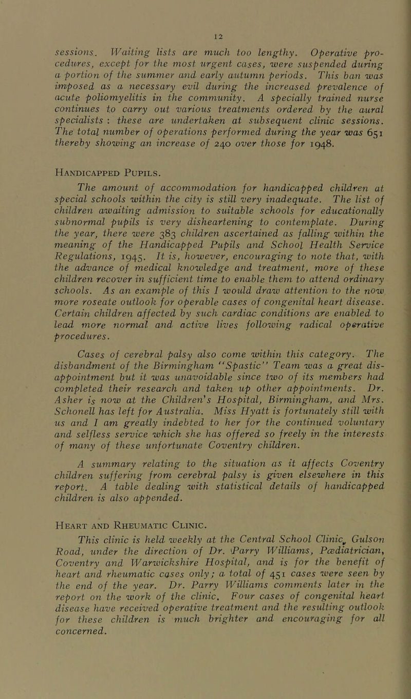 sessions. Waiting lists are much too lengthy. Operative pro- cedures, except for the most urgent cases, were suspended during a portion of the summer and early autumn periods. This ban was imposed as a necessary evil during the increased prevalence of acute poliomyelitis in the community. A specially trained nurse continues to carry out various treatments ordered by the aural specialists : these are undertaken at subsequent clinic sessions. The total number of operations performed during the year was 651 thereby showing an increase of 240 over those for 1948. Handicapped Pupils. The amount of accommodation for handicapped children at special schools within the city is still very inadequate. The list of children awaiting admission to suitable schools for educationally subnormal pupils is very disheartening to contemplate. During the year, there were 383 children ascertained as falling within the meaning of the Handicapped Pupils and School Health Service Regulations, 1945. It is, however, encouraging to note that, with the advance of medical knowledge and treatment, more of these children recover in sufficient time to enable them to attend ordinary schools, an example of this I would draw attention to the now more roseate outlook for operable cases of congenital heart disease. Certain children affected by such cardiac conditions are enabled to lead more normal and, active lives following radical operative procedures. Cases of cerebral palsy also come within this category. The disbandment of the Birmingham Spastic Team was a great dis- appointment but it was unavoidable since two of its members had completed their research and taken up other appointments. Dr. Asher is now at the Children’s Hospital, Birmingham, and Mrs. Schonell has left for Australia. Miss Hyatt is fortunately still with us and I am greatly indebted to her for the continued voluntary and selfless service which she has offered so freely in the interests of many of these unfortunate Coventry children. A summary relating to the situation as it affects Coventry children suffering from cerebral palsy is given elsewhere in this report. A table dealing with statistical details of handicapped children is also appended. Heart and Rheumatic Clinic. This clinic is held weekly at the Central School Clinic^ Gulson Road, under the direction of Dr. parry Williams, Pcediatrician^ Coventry and Warwickshire Hospital, and is for the benefit of heart and rheumatic cases only; a total of 451 cases were seen by the end of the year. Dr. Parry Williams comments later in the report on the work of the clinic. Four cases of congenital heart disease have received operative treatment and the residting outlook for these children is much brighter and encouraging for all concerned.