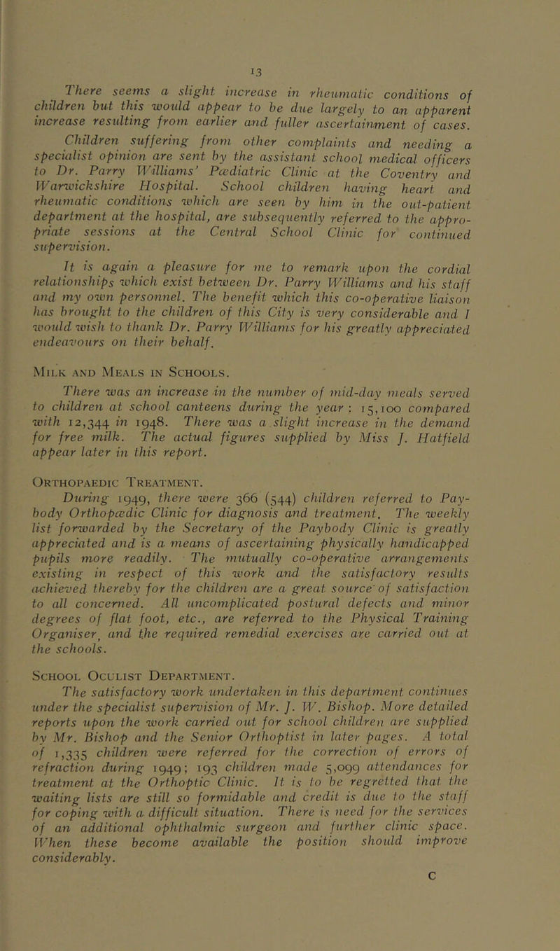 There seems a slight increase in rheumatic conditions of children hut this would appear to he due largely to an apparent increase resulting from earlier and fuller ascertainment of cases. piildren suffering from other complaints and needing a specialist opinion are sent hy the assistant school medical officers to Dr. Parry Williams’ Pcediatric Clinic at the Coventry and Warwickshire Hospital. School children having heart and rheumatic conditions which are seen hy him in the out-patient department at the hospital, are subsequently referred to the appro- priate sessions at the Central School Clinic for continued supervision. It is again a pleasure for me to remark upon the cordial relationships which exist between Dr. Parry Williams and his staff and my own personnel. The benefit which this co-operative liaison has brought to the children of this City is very considerable and I would wish to thank Dr. Parry Williams for his greatly appreciated endeavours on their behalf. Milk and Meals in Schools. There was an increase in the number of mid-day meals served to children at school canteens during the year : 15,100 compared with 12,344 1948. There was a slight increase in the demand for free milk. The actual figures supplied by Miss J. Hatfield appear later in this report. Orthopaedic Treatment. During 1949, there were 366 (544) children referred to Pay- body Orthopcedic Clinic for diagnosis and treatment. The weekly list forwarded by the Secretary of the Paybody Clinic is greatly appreciated and is a means of ascertaining physically handicapped pupils more readily. The imitually co-operative arrangements existing in respect of this work and the satisfactory results achieved thereby for the children are a great source'of satisfaction to all concerned. All uncomplicated postural defects and minor degrees of flat foot, etc., are referred to the Physical Training Organiser^ and the required remedial exercises are carried out at the schools. School Oculist Depart.ment. The satisfactory work undertaken in this department continues under the specialist supervision of Mr. J. W. Bishop. More detailed reports upon the work carried out for school children are supplied hy Mr. Bishop and the Senior Orthoptist in later pages. .4 total of 1,335 children were referred for the correction of errors of refraction during 1949; 193 children made 5,099 attendances for treatment at the Orthoptic Clinic. It is to he regretted that the waiting lists are still so formidable and credit is due to the staff for coping with a difficult situation. There is need for the services of an additional ophthalmic surgeon and further clinic space. When these become available the position should improve considerably. C