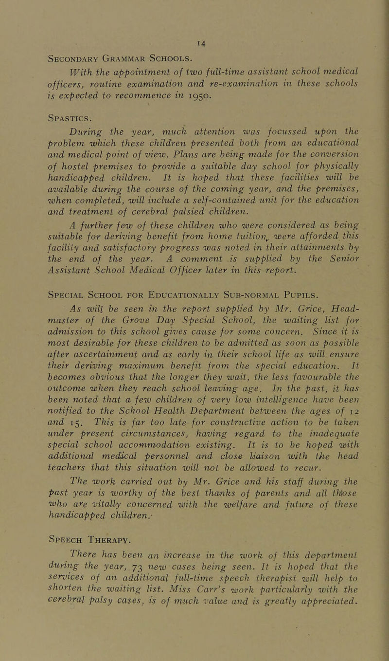 Secondary Grammar Schools. With the appointment of two full-time assistant school medical officers, routine examination and re-examination in these schools is expected to recommence in 1950. Spastics. During the year, much attention was focussed upon the problem which these children presented both from an educational and medical point of view. Plans are being made for the conversion of hostel premises to provide a suitable day school for physically handicapped children. It is hoped that these facilities will be available du-ring the course of the coming year, and the premises, when completed, will include a self-contained unit for the education and treatment of cerebral palsied children. A further few of these children who were considered as being suitable for deriving benefit from home tuition,, were afforded this facility and satisfactory progress was noted in their attainments by the end of the year. A comment is supplied by the Senior Assistant School Medical Officer later in this report. Special School for Educationally Sub-normal Pupils. As will be seen in the report supplied by Mr. Grice, Head- master of the Grove Day Special School, the waiting list for admission to this school gives caxise for some concern. Since it is most desirable for these children to be admitted as soon as possible after ascertainment and as early in their school life as will ensure their deriving maximum benefit from the special education. It becomes obvious that the longer they wait, the less favourable the otitcome when they reach school leaving age. In the past, it has been noted that a few children of very low intelligence have been notified to the School Health Departmejit between the ages of 12 and 15. This is far too late for constructive action to be taken under present circumstances, having regard to the inadequate special school accommodation existing. It is to be hoped with additio7ial medical personnel and close liaison with the head teachers that this situation will not be allowed to recur. The work carried out by Mr. Grice and his staff during the past year is worthy of the best thanks of pareiUs and all th\ose who are vitally concerned with the welfare and future of these hayidicapped children.' Speech Therapy. There has been an increase in the work of this department during the year, 73 7iew cases being seen. It is hoped that the services of an additional fidl-time speech therapist will help to shorten the waiting list. Miss Carr’s work partictdarly with the cerebral palsy cases, is of much value and is greatly appreciated.