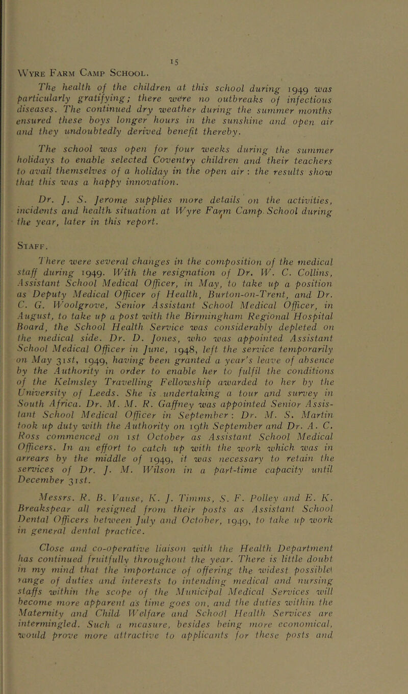 Wyre Farm Camp School. The health of the children at this school dieting 1949 was particularly gratifying; there we^re no outbreaks of infectious diseases. The continued dry weather during the summer months ensured these boys longer hours in the sunshine and open air and they undoubtedly derived benefit thereby. The school was open for four weeks during the summer holidays to enable selected Coventry children and their teachers to avail themselves of a holiday in the open air : the results show that this was a happy innovation. Dr. J. S. Jerome supplies more details on the activities, incidents and health situation at Wyre Far^m Camp. School during the year, later in this report. Staff. There were several changes in the composition of the medical staff during 1949. With the resignation of Dr. W. C. Collins, .issistant School Medical Officer, in May, to take up a position as Deputy Medical Officer of Health, Burton-on-Trent, and Dr. C. G. Woolgrove, .Senior Assistant School Medical Officer, in .i iigust, to take up a post with the Birmingham Regional Hospital Board, the School Health Service was considerably depleted on the medical side. Dr. D. Jones, who was appoitited Assistant School Medical Officer in June, 1948, left the service temporarily on May 31s/, 1949, having been granted a year’s leave of absence by the .Authority in order to enable her to fulfil the conditions of the Kelmsley Travelling Fellowship awarded to her by the University of Leeds. She is undertaking a tour and survey in .South Africa. Dr. M. M. R. Gaffney was appointed Senior Assis- tant School Medical Officer in September: Dr. M. S. Martin took up duty with the Authority on igth September and Dr. A. C, Ross commenced on 1st October as Assistant .School Medical Officers. In an effort to catch up with the work which was in arrears by the middle of 1949, it was necessary to retain the services of Dr. J. M. Wilson in a part-time capacity until December 315C Messrs. R. B. Vaiise, K. J. Timms, .S'. F. Polley and E. K. Breakspear all resigned from their posts as Assistant School Dental Officers between July and October, 1949, to fake up work in general dental practice. Close and co-operative liaison with the Health Department has continued fruitfully throughout the year. There is little doubt in my mind that the importance of offering the widest possible^ range of duties and interests to intending medical and. nursing staffs within the scope of the Municipal Medical Services will become more apparent as time goes on, and the duties within the Maternity and Child Welfare and .School Health I^ervices are intermingled. Such a measure, besides being more economical, 7L'Ould prove more attractive to applicants for these posts and