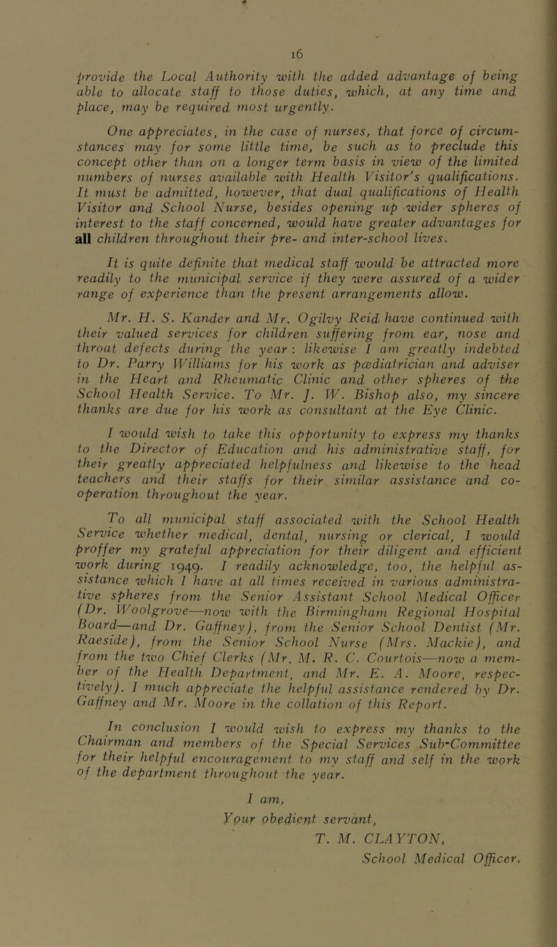 provide the Local Authority with the added advantage of being able to allocate staff to those duties, which, at any time and place, may be required most urgently. One appreciates, in the case of nurses, that force of circum- stances may for some little time, be such as to preclude this concept other than on a longer term basis in view of the limited numbers of nurses available with Health Visitor's qualifications. It must be admitted, however, that dual qualifications of Health Visitor and School Nurse, besides opening up wider spheres of interest to the staff concerned, would have greater advantages for all children throughout their pre- and inter-school lives. It is quite definite that medical staff would be attracted more readily to the municipal service if they were assured of a wider range of experience than the present arrangements allow. Mr. H. S. Kander and Mr. Ogilvy Reid have continued with their valued services for children suffering from ear, nose and throat defects during the year : likewise I am greatly indebted to Dr. Parry Williams for his work as pcediatrician and adviser in the Heart and Rheumatic Clinic and other spheres of the School Health Service. To Mr. J. W. Bishop also, my sincere thanks are due for his work as considtant at the Eye Clinic. I woidd wish to take this opportunity to express my thanks to the Director of Education and his administrative staff, for their greatly appreciated helpfulness and likewise to the head teachers and their staffs for their similar assistance and co- operation throughout the year. To all municipal staff associated with the School Health Service whether medical, dental, nursing or clerical, I would proffer my grateful appreciation for their diligetit and efficient work during 1949. 7 readily acknowledge, too, the helpfid as- sistance which I have at all times received in various administra- tive spheres from the Senior Assistant School Medical Officer (Dr. Woolgrove—now with the Birmingham Regional Hospital Board—and Dr. Gaffney), from the Senior School Dentist (Mr. Raeside), from the Senior School Nurse (Mrs. Mackie), and from the two Chief Clerks (Mr. M, R. C. Courtois—now a mem- ber of the Health Department, and Mr. E. A. Moore, respec- tively). I much appreciate the helpfid assistance rendered by Dr. Gaffney and Mr. Moore in the collation of this Report. In conclusion I would wish to express my thanks to the Chairman and members of the Special Services Sub-Committee for their helpfid encouragement to my staff and self in the work of the department throughout the year. I am. Your obedient servant, T. M. CLAYTON, School Medical Officer.