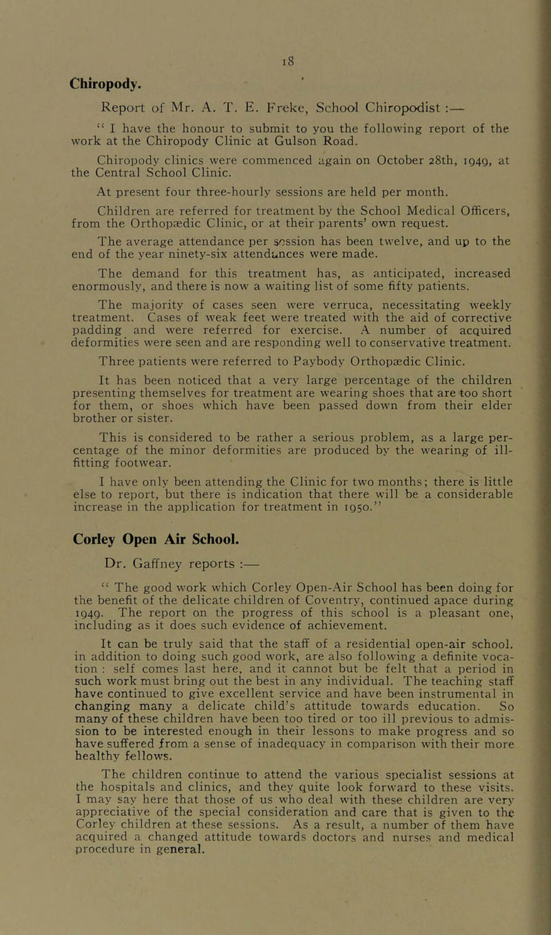 Chiropody. Report of Mr. A. T. E. Freke, School Chiropodist :— “ I have the honour to submit to you the following report of the work at the Chiropody Clinic at Gulson Road. Chiropody clinics were commenced again on October 28th, iQ4g, at the Central School Clinic. At present four three-hourly sessions are held per month. Children are referred for treatment by the School Medical Officers, from the Orthopaedic Clinic, or at their parents’ own request. The average attendance per session has been twelve, and up to the end of the year ninety-six attendances were made. The demand for this treatment has, as anticipated, increased enormously, and there is now a wmiting list of some fifty patients. The majority of cases seen were verruca, necessitating weekly treatment. Cases of weak feet w’ere treated with the aid of corrective padding and were referred for exercise. A number of acquired deformities were seen and are responding well to conservative treatment. Three patients were referred to Paybody Orthopaedic Clinic. It has been noticed that a very large percentage of the children presenting themselves for treatment are wearing shoes that are too short for them, or shoes w'hich have been passed down from their elder brother or sister. This is considered to be rather a serious problem, as a large per- centage of the minor deformities are produced by the wearing of ill- fitting footwear. I have only been attending the Clinic for two months; there is little else to report, but there is indication that there will be a considerable increase in the application for treatment in igso.” Corley Open Air School. Dr. Gaffney reports ;— “ The good work which Corley Open-Air School has been doing for the benefit of the delicate children of Coventry, continued apace during ig4g. The report on the progress of this school is a pleasant one, including as it does such evidence of achievement. It can be truly said that the staff of a residential open-air school, in addition to doing such good work, are also following a definite voca- tion : self comes last here, and it cannot but be felt that a period in such work must bring out the best in any individual. The teaching staff have continued to give excellent service and have been instrumental in changing many a delicate child’s attitude towards education. So many of these children have been too tired or too ill previous to admis- sion to be interested enough in their lessons to make progress and so have suffered from a sense of inadequacy in comparison with their more healthy fellows. The children continue to attend the various specialist sessions at the hospitals and clinics, and they quite look forward to these visits. I may say here that those of us who deal with these children are very appreciative of the special consideration and care that is given to the Corley children at these sessions. As a result, a number of them have acquired a changed attitude towards doctors and nurses and medical procedure in general.