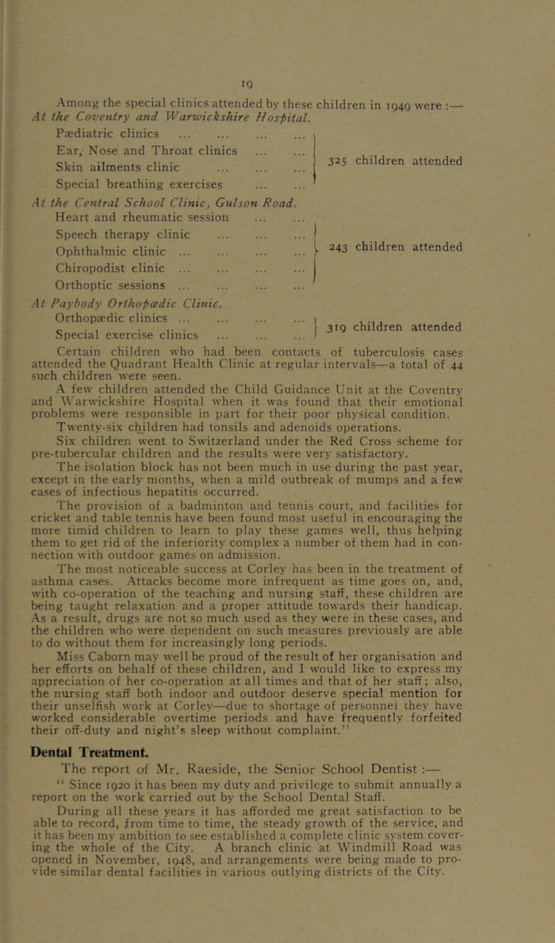 IQ Among the special clinics attended by these children in 1940 were ; — At the Coventry and, Warwickshire Hos-pital. Paediatric clinics Ear, Nose and Throat clinics Skin ailments clinic Special breathing exercises At the Central School Clinicj Gulson Road Heart and rheumatic session Speech therapy clinic Ophthalmic clinic ... Chiropodist clinic ... Orthoptic sessions ... At Paybody Ortho-pcedic Clinic. Orthopaedic clinics ... Special exercise clinics 325 children attended , 243 children attended 319 children attended Certain children who had been contacts of tuberculosis cases attended the Quadrant Health Clinic at regular intervals—a total of 44 such children were seen. A few' children attended the Child Guidance Unit at the Coventry and Warwickshire Hospital w'hen it was found that their emotional problems were responsible in part for their poor physical condition. Tw'enty-six children had tonsils and adenoids operations. Six children went to Switzerland under the Red Cross scheme for pre-tubercular children and the results were very satisfactory. The isolation block has not been much in use during the past year, except in the early months, when a mild outbreak of mumps and a few cases of infectious hepatitis occurred. The provision of a badminton and tennis court, and facilities for cricket and table tennis have been found most useful in encouraging the more timid children to learn to play these games well, thus helping them to get rid of the inferiority complex a number of them had in con- nection with outdoor games on admission. The most noticeable success at Corley has been in the treatment of asthma cases. Attacks become more infrequent as time goes on, and, with co-operation of the teaching and nursing staff, these children are being taught relaxation and a proper attitude towards their handicap. .As a result, drugs are not so much used as they were in these cases, and the children who were dependent on such measures previously are able to do without them for increasingly long periods. Miss Caborn may well be proud of the result of her organisation and her efforts on behalf of these children, and I would like to express my appreciation of her co-operation at all times and that of her staff; also, the nursing staff both indoor and outdoor deserve special mention for their unselfish work at Corley—due to shortage of personnel they have worked considerable overtime periods and have frequently forfeited their off-duty and night’s sleep without complaint.” Dental Treatment. The report of Mr. Raeside, the Senior School Dentist :— “ Since 1920 it has been my duty and privilege to submit annually a report on the work carried out by the School Dental Staff. During all these years it has afforded me great satisfaction to be able to record, from time to time, the steady growth of the service, and it has been my ambition to see established a complete clinic system cover- ing the whole of the City. A branch clinic at Windmill Road was opened in November, 1948, and arrangements were being made to pro- vide similar dental facilities in various outlying districts of the City.