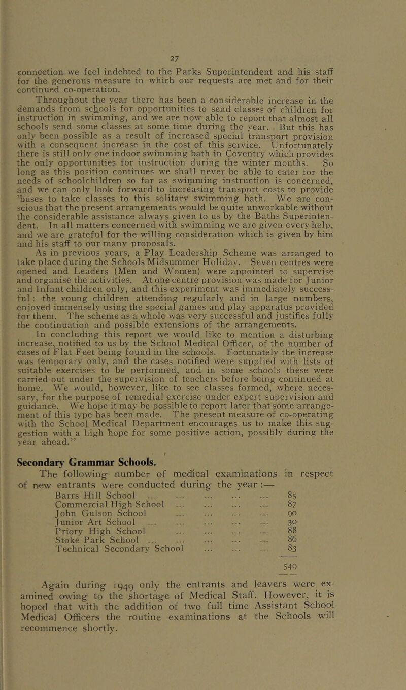 connection we feel indebted to the Parks Superintendent and his staff for the generous measure in which our requests are met and for their continued co-operation. Throughout the year there has been a considerable increase in the demands from sctiools for opportunities to send classes of children for instruction in swimming, and we are now able to report that almost all schools send some classes at some time during the year. But this has only been possible as a result of increased special transport provision with a consequent increase in the cost of this service. Unfortunately there is still only one indoor sw'imming bath in Coventry which provides the only opportunities for instruction during the winter months. So long as this position continues we shall never be able to cater for the needs of schoolchildren so far as swimming instruction is concerned, and we can only look forward to increasing transport costs to provide ’buses to take classes to this solitary swimming bath. We are con- scious that the present arrangements would be quite unworkable without the considerable assistance always given to us by the Baths Superinten- dent. In all matters concerned with swimming we are given every help, and we are grateful for the willing consideration which is given by him and his staff to our many proposals. .“Vs in previous years, a Play Leadership Scheme was arranged to take place during the Schools Midsummer Holiday. Seven centres were opened and Leaders (Men and AVomen) were appointed to supervise and organise the activities. At one centre provision was made for Junior and Infant children only, and this experiment was immediately success- ful : the young children attending regularly and in large numbers, enjoyed immensely using the special games and play apparatus provided for them. The scheme as a whole was very successful and justifies fully the continuation and possible extensions of the arrangements. In concluding this report we would like to mention a disturbing increase, notified to us by the School Medical Officer, of the number of cases of Flat Feet being Jfound in the schools. Fortunately the increase was temporary only, and the cases notified were supplied with lists of suitable exercises to be performed, and in some schools these were carried out under the supervision of teachers before being continued at home. We would, however, like to see classes formed, where neces- sary, for the purpose of remedial exercise under expert supervision and guidance. We hope it may be possible to report later that some arrange- ment of this type has been made. The present measure of co-operating with the School Medical Department encourages us to make this sug- gestion with a high hope for some positive action, possibly during the year ahead.” Secondary Grammar Schools. The following number of medical examinations of new entrants were conducted during the year :— Barrs Hill School Commercial High School John Gulson School Junior Art School Priory High School Stoke Park School ... Technical Secondary School in respect 85 87 go 30 88 86 83 540 Again during 1949 only the entrants and leavers were ex- amined owing to the shortage of Medical Staff. However, it is hoped that with the addition of two full time Assistant School Medical Officers the routine examinations at the Schools will recommence shortly.