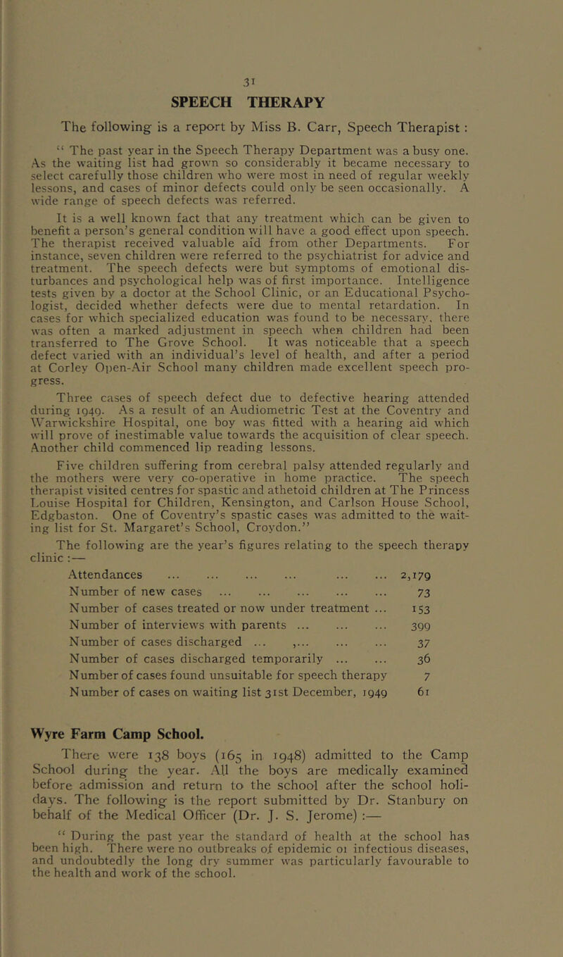 SPEECH THERAPY The following is a report by Miss B. Carr, Speech Therapist: “ The past year in the Speech Therapy Department was a busy one. As the waiting list had grown so considerably it became necessary to select carefully those children who were most in need of regular weekly lessons, and cases of minor defects could only be seen occasionally. A wide range of speech defects was referred. It is a well known fact that any treatment which can be given to benefit a person's general condition will have a good effect upon speech. The therapist received valuable aid from other Departments. For instance, seven children were referred to the psychiatrist for advice and treatment. The speech defects were but symptoms of emotional dis- turbances and psychological help was of first importance. Intelligence tests given by a doctor at the School Clinic, or an Educational Psycho- logist, decided whether defects were due to mental retardation. In cases for which specialized education was found to be necessary, there was often a marked adjustment in speech when children had been transferred to The Grove School. It was noticeable that a speech defect varied with an individual’s level of health, and after a period at Corley Open-.Air School many children made excellent speech pro- gress. Three cases of speech defect due to defective hearing attended during iQ4Q. As a result of an Audiometric Test at the Coventry and Warwickshire Hospital, one boy was fitted with a hearing aid which will prove of inestimable value towards the acquisition of clear speech. .Another child commenced lip reading lessons. Five children suffering from cerebral palsy attended regularly and the mothers were very co-operative in home practice. The speech therapist visited centres for spastic and athetoid children at The Princess Louise Hospital for Children, Kensington, and Carlson House School, Edgbaston. One of Coventry’s spastic cases was admitted to the wait- ing list for St. Margaret’s School, Croydon.” The following are the year’s figures relating to the speech therapy clinic : — Attendances 2,179 Number of new cases 73 Number of cases treated or now under treatment ... 153 Number of interviews with parents ... ... ... 399 Number of cases discharged ... ,... ... ... 37 Number of cases discharged temporarily 36 Number of cases found unsuitable for speech therapy 7 Number of cases on waiting list 31st December, 1949 61 Wyre Farm Camp School. There were 138 boys (165 in 1948) admitted to the Camp School during the year. .AU the boys are medically examined before admission and return to the school after the school holi- days. The following is the report submitted by Dr. Stanbury on behalf of the Medical Officer (Dr. J. S. Jerome) :— “ During the past year the standard of health at the school has been high. There were no outbreaks of epidemic 01 infectious diseases, and undoubtedly the long dry summer was particularly favourable to the health and work of the school.