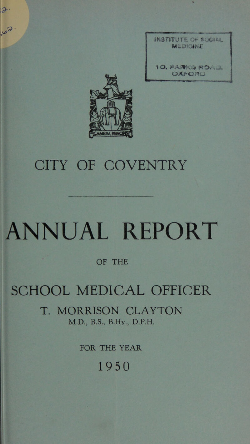 15 11 i i IN3riTUTE Of S.jCUt Mw^lGINC 1 O, ?? OXf*Or^L) CITY OF COVENTRY (ANNUAL REPORT f I OF THE I SCHOOL MEDICAL OFFICER .■f ‘ T. MORRISON CLAYTON I M.D., B.S., B.Hy., D.P.H. j FOR THE YEAR 1950