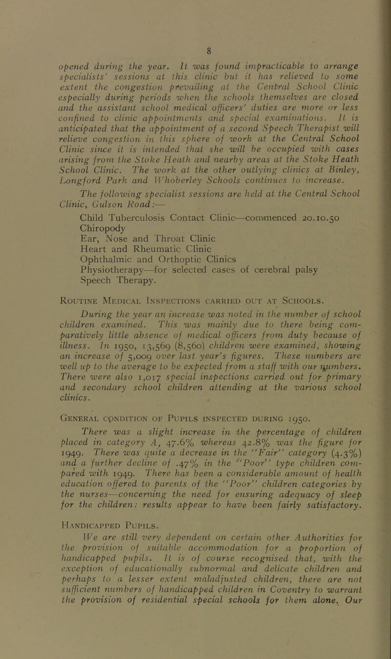 opened during the year. It was found impracticable to arrange specialists^ sessions at this clinic but it has relieved to some extent the congestion pi^evailing at the Central School Clinic especially during periods when the schools themselves are closed and the assistant school medical officers’ duties are more or less confined to clinic appointments and special examinations. It is anticipated that the appointment of a second Speech Therapist will relieve congestion in this sphere of work at the Central School Clinic since it is intended that she will be occupied with cases arising from the Stoke Heath and nearby areas at the Stoke Heath School Clinic. The work at the other outlying clinics at Binley, Longford Park and IVhoberley Schools continues to increase. The following specialist sessions are held at the Central School Clinic, Culson Road:— Child Tuberculosis Contact Clinic—comimenced 20.10.50 Chiropody Ear, Nose and Throat Clinic Heart and Rheumatic Clinic Ophthalmic and Orthoptic Clinics Physiotherapy—-for selected cases of cerebral palsy Speech Therapy. Routine Medical Inspections carried out at Schools. During the year an increase was noted in the number of school children examined. This was mainly due to there being com- paratively little absence of medical officers from duty because of illness. In 1950, 13,569 (8,560) children were examined, showing an increase of 5,009 over last year’s figures. These numbers are well up to the average to be expected from a staff with our numbers. There were also 1,017 special inspections carried out for primary and secondary school children attending at the various school clinics. General cpndition of Pupils inspected during 1950. There was a slight increase in the percentage of children placed in category A, 47-6% whereas 42.8% was the figure for 1949. There was quite a decrease in the Fair” category (4.3%) and a further decline of .47% in the Poor” type children com- pared with 1949. There has been a considerable amount of health education offered to parents of the Poor” children categories by the nurses—concerning the need for ensuring adequacy of sleep for the children: results appear to have been fairly satisfactory. Handicapped Pupils. We are still very dependent on certain other Authorities for the provision of suitable accommodation for a proportion of handicapped pupils. It is of course recognised that, ivith the exception of educationally subnormal and delicate children and perhaps to a lesser extent maladjusted children, there are not .sufficient numbers of handicapped children in Coventry to warrant the provision of residential special schools for them alone. Our