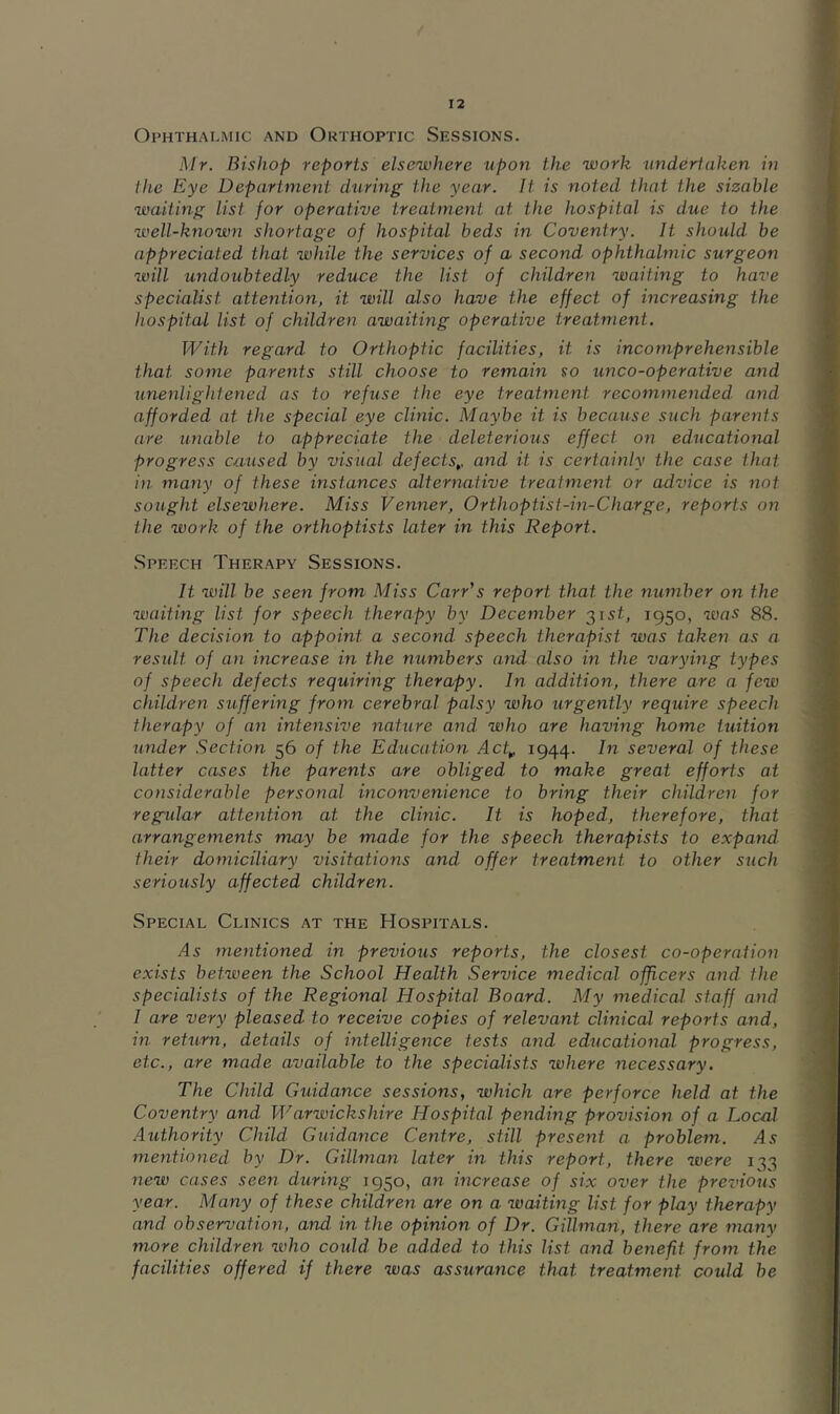 Ophthalmic and Orthoptic Sessions. Mr. Bishop reports elsewhere upon the work undertaken in the Eye Department during the year. It is noted that the sizable waiting list for operative treatment at the hospital is due to the well-known shortage of hospital beds in Coventry. It should be appreciated that while the services of a second ophthalmic surgeon will undoubtedly reduce the list of children waiting to have specialist attention, it will also have the effect of increasing the hospital list of children awaiting operative treatment. With regard to Orthoptic facilities, it is incomprehensible that some parents still choose to remain so unco-operative and unenlightened as to refuse the eye treatment recommended, and afforded at the special eye clinic. Maybe it is because such parents are unable to appreciate the deleterious effect on educational progress caused by visual defects,, and it is certainly the case that in many of these instances alternative treatment or advice is not sought elsewhere. Miss Venner, Orthoptist-in-Charge, reports on the work of the orthoptists later in this Report. Speech Therapy Sessions. It will be seen from Miss Carr’s report that the number on the waiting list for speech therapy by December 315^, 1950, was 88. The decision to appoint a second speech therapist was taken as a result of an increase in the numbers and also in the varying types of speech defects requiring therapy. In addition, there are a few children suffering from cerebral palsy who urgently require speech therapy of an intensive nature and who are having home tuition under .Section 56 of the Education Act,, 1944. In several of these latter cases the parents are obliged to make great efforts at considerable personal inconvenience to bring their children for regular attention at the clinic. It is hoped, therefore, that arrangements may be made for the speech therapists to expand, their domiciliary visitations and offer treatment to other such seriously affected children. Special Clinics at the Hospitals. As mentioned in previous reports, the closest co-operation exists between the School Health Service medica,! officers and the specialists of the Regional Hospital Board. My medical staff and I are very pleased to receive copies of relevant clinical reports and, in return, details of intelligence tests and educational progress, etc., are made available to the specialists where necessary. The Child Guidance sessions, which are perforce held at the Coventry and Warwickshire Hospital pending provision of a Local Authority Child. Guidance Centre, still present a. problem. ^5 mentioned by Dr. Gillman later in this report, there were 133 new cases seen during 1950, an increase of six over the previous year. Many of these children are on a waiting list for play therapy and observation, and in the opinion of Dr. Gillman, there are many more children who could, be added, to this list and benefit from the facilities offered if there was assurance that treatment could be