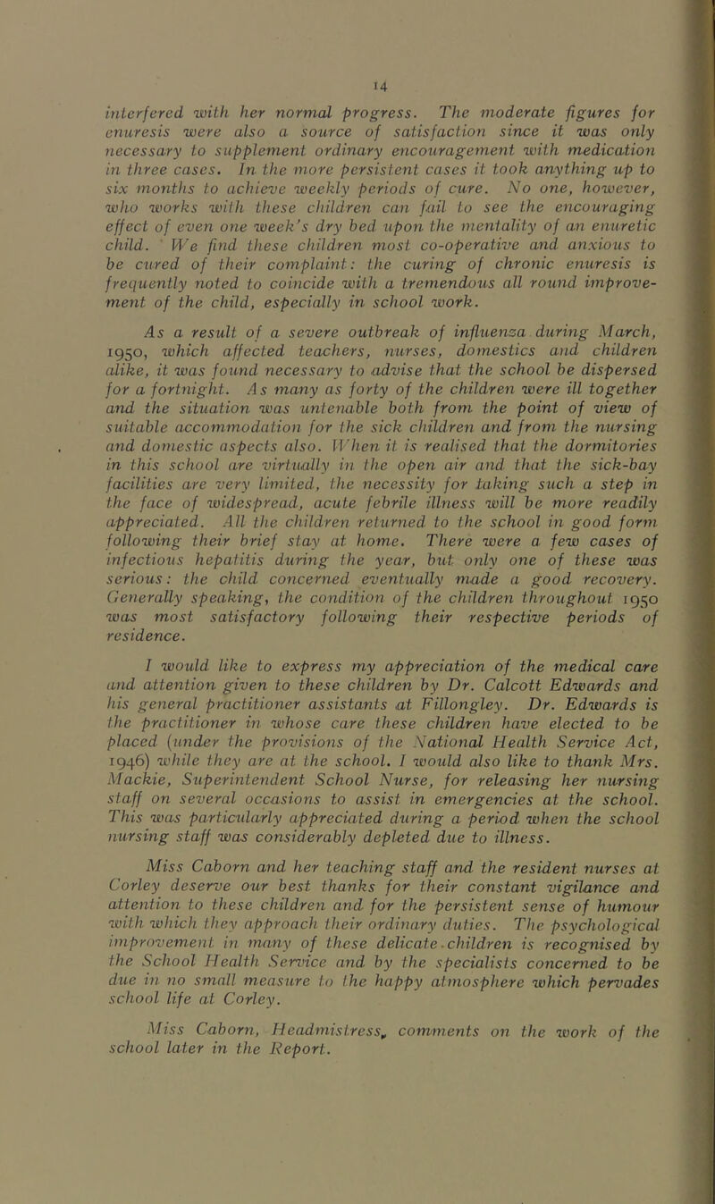 interfered with her normal progress. The moderate figures for enuresis were also a source of satisfaction since it was only necessary to supplement ordinary encouragement with medication in three cases. In the more persistent cases it took anything up to six months to achieve weekly periods of cure. No one, however, who works with these children can fail to see the encouraging effect of even one week's dry bed upon the mentality of an enuretic child. ' We find these children most co-operative and anxious to be cured of their complaint: the curing of chronic enuresis is frequently noted to coincide with a tremendous all round improve- ment of the child, especially in school work. 45 a result of a severe outbreak of influenza during March, 1950, which affected teachers, nurses, domestics and children alike, it was found necessary to advise that the school be dispersed for a fort7iight. As many as forty of the childreii were ill together and the situation was untenable both from the point of view of suitable accommodation for the sick children and from the nursing and domestic aspects also. When it is realised that the dormitories in this school are virtually in the open air and that the sick-bay facilities are very limited, the necessity for taking such a step in the face of widespread, acute febrile illness will be more readily appreciated. All the children returned to the school in good form following their brief stay at home. There were a. few cases of infectious hepatitis during the year, but only one of these was serious: the child conceriied eventually made a good recovery. Generally speaking, the conditio7i of the children throughout 1950 was most satisfactory following their respective periods of residence. I would like to express my appreciation of the medical care and attention given to these children by Dr. Calcott Edwards and his general practitioner assistants at Fillongley. Dr. Edwards is the practitioner in whose care these children have elected to be placed {under the provisions of the National Health Service Act, 1946) while they are at the school. I would also like to thank Mrs. Mackie, Superintendent School Nurse, for releasing her nursing staff on several occasions to assist in emergencies at the school. This was particularly appreciated during a period when the school nursing staff was considerably depleted due to illness. Miss Caborn and her teaching staff and the resident nurses at Corley deserve our best thanks for their constant vigilance and attention to these children and for the persistent sense of humour with which they approach their ordinary duties. The psychological improvement in many of these delicate. childre7i is recognised by the School Health Service and by the specialists concerned to be due hi no small measure to the happy atmosphere which pervades school life at Corley. Miss Caborn, Head7nisiress„ comments on the work of the school later in the Deport.