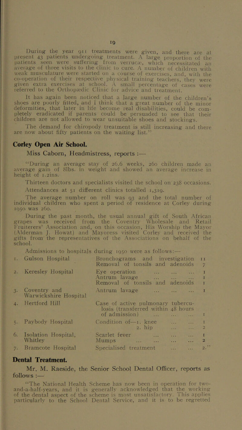 IQ During the year yii treatments were given, and there are at present 43 i)atients undergoing treatment. A large proportion of the !)atients seen were suffering from verruca-, which necessitated an average of tliree visits to the clinic to cure. A number of children witli weak musculature were started on a course of exercises, and, witli the co-operation of their respective physical training teachers, they were given extra exercises at school. .A small percentage of cases were referred to the Orthopa-dic Clinic for advice and treatment. It has again been noticed that a large number of the children’s shoes are poorly fitted, and 1 think that a great number of the minor deformities, that later in life become real disabilities, could be com- pletely eradicated if parents could be persuaded to see that their children are not allowed to wear unsuitable shoes and stockings. The demand for chiropody treatment is still increasing and there are now about fifty patients on the waiting list.” Corley Open Air School. Miss Caborn, Headmistress, reports :—■ “During an average stay of 26.6 weeks, 260 children made an average gain of 81bs. in weight and showed an average increase in height of i.2ins. Thirteen doctors and specialists visited the school on 238 occasions. .-\ttendances at 51 different clinics totalled 1,319. The average number on roll was 93 and the total number of individual children who spent a period of residence at Corley during 1950 was 260. During the past month, the usual annual gift of South African grapes was received from the Coventry VVholesale and Retail Fruiterers’ .Association and, on this occasion. His Worship the Mayor (.Mderman J. Howat) and Mayoress visited Corley and received the gifts from the representatives of the .Associations on behalf of the school. .Admissions to hosi)itals during 1950 were as follows: — I. Gulson Hospital Bronchograms and investigation I I Removal of tonsils and adenoids 7 2. Keresley Hospital Eye operation I .-Antrum lavage I Removal of tonsils and adenoids I 3. Coventry and .-Antrum lavage I Warwickshire Hospital 4. Hertford Hill Case of active pulmonary tubercu- losis (transferred within 48 hours of admission) I 5. Pay body Hospital Condition of—1. knee I 2. hip 2 6. Isolation Hospital, Scarlet fever I Whitley Mumps ... ... 2 7. Bramcote Hospital Siiecialised treatment 2 Dental Treatment Mr. M. Raeside, the Senior School Dental Officer, reports as follows ;— “The National Health .Scheme has now been in operation for t\vo- and-a-half-years, and it is generally acknowledged that the working of the dental aspect of the scheme is most unsatisfactory. This ajiiilies particularly to the School Dental Service, and it is to be regretted