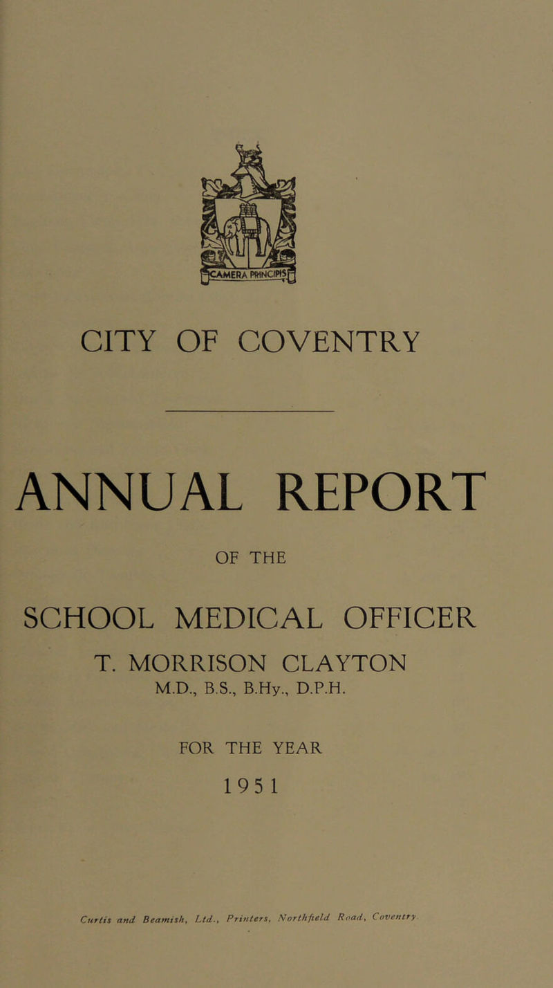 ANNUAL REPORT OF THE SCHOOL MEDICAL OFFICER T. MORRISON CLAYTON M.D., B.S., B.Hy., D.P.H. FOR THE YEAR 195 1 Curtis and Beamish, Ltd., Printers, Northfield Road, Coventry