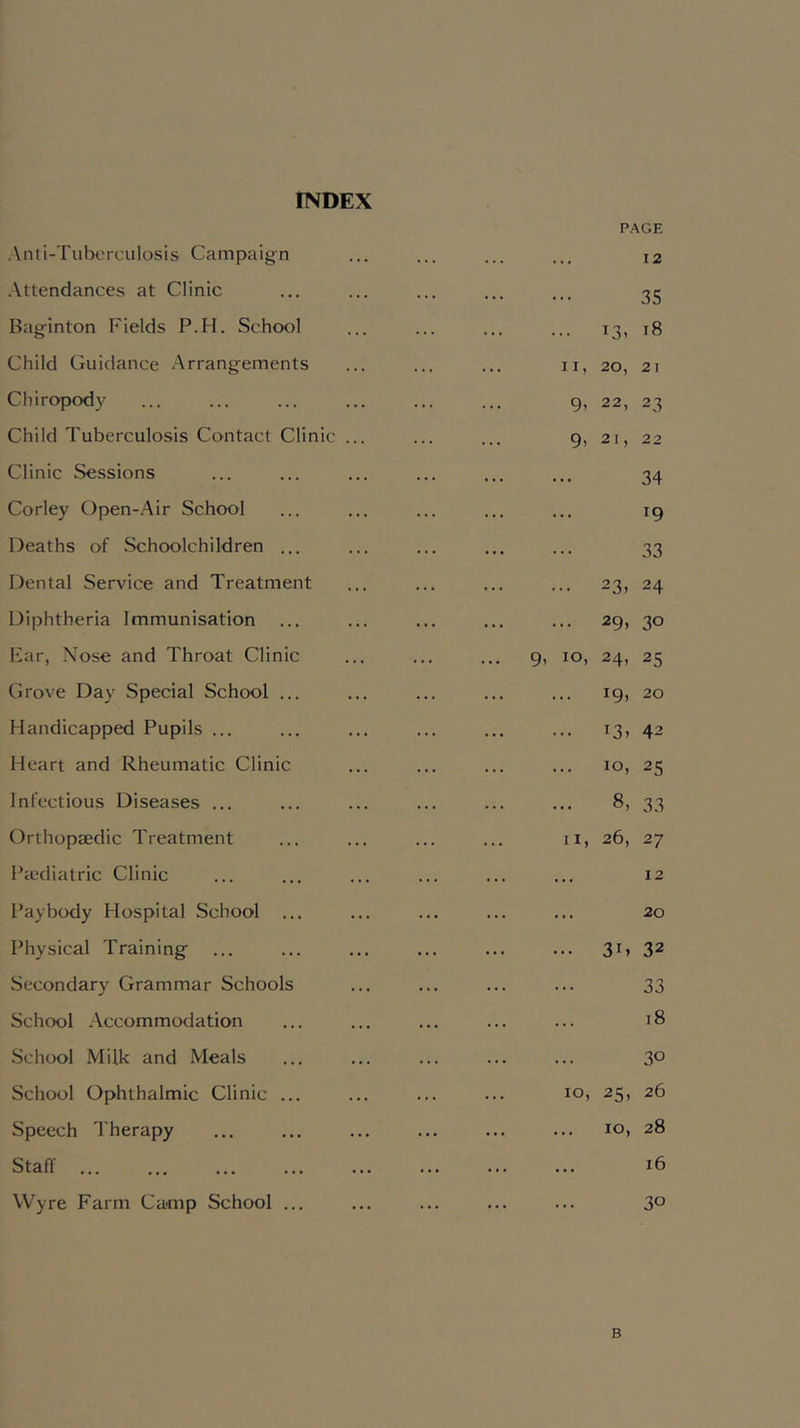 INDEX Anti-Tubcrculosis Campaign Attendances at Clinic Baginton Fields P.H. School Child Guidance Arrangements Chiropody Child Tuberculosis Contact Clinic . Clinic Sessions Corley Open-Air School Deaths of Schoolchildren ... Dental Service and Treatment Diphtheria Immunisation Far, Nose and Throat Clinic Grove Day Special School ... Handicapped Pupils ... Heart and Rheumatic Clinic Infectious Diseases ... Orthopaedic Treatment Pcudiatric Clinic Paybody Hospital School ... Physical Training Secondary Grammar Schools School Accommodation School Milk and Meals School Ophthalmic Clinic ... Speech Therapy Staff Wyre Farm Camp School ... P.AGE 12 35 .. 13. 18 II, 20, 21 9, 22, 23 9, 21, 22 34 19 33 23, 24 29. 30 9, 10, 24. 25 19, 20 • 13. 42 • 10, 25 8, 33 II, 26, 27 12 . 20 . 3G 32 33 18 30 10, 25, 26 . 10, 28 . 16 30 B