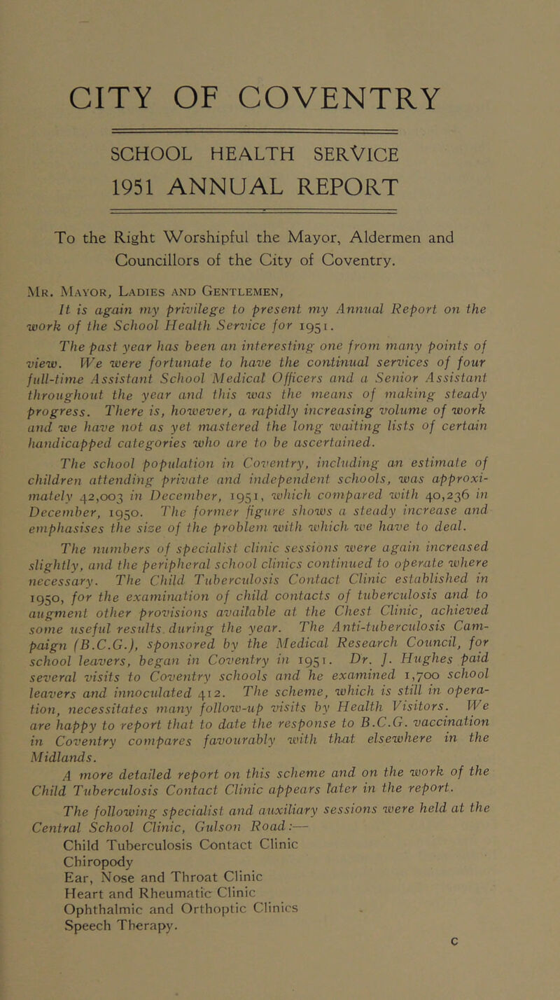 SCHOOL HEALTH SERVICE 1951 ANNUAL REPORT To the Right Worshipful the Mayor, Aldermen and Councillors of the City of Coventry. Mr. Mayor, Ladies and Gentlemen, It is again my privilege to present my Annual Report on the work of the School Health Service for 1951. The past year has been an interesting one from many points of view. We were fortunate to have the continual services of four full-time Assistant School Medical Officers and a Senior Assistant throughout the year and this was the means of making steady progress. There is, however, a rapidly increasing volume of work and we have not as yet mastered the long waiting lists of certain handicapped categories who are to be ascertained. The school population in Coventry, including an estimate of children attending private and independent schools, was approxi- matelv 42,003 in December, 1951, which compared with 40,236 in December, 1950. The former figure shows a steady increase and emphasises the sice of the problem ivith which we have to deal. The numbers of specialist clinic sessions were again increased slightly, and the peripheral school clinics continued to operate where necessary. The Child Tubercidosis Contact Clinic established in 1950, for the examimition of child contacts of tubercidosis and to augment other provisions available at the Chest Clinic^ achieved some usefid results, during the year. The Anti-tuberculosis Cam- paign (B.C.G.), sponsored by the Medical Research Council, for school leavers, began in Coventry in 1951. Dr. ]. Hughes paid several visits to Coventry schools and he examined 1,700 school leavers and innoculated 412. The scheme, which is still in opera- tion, necessitates many follow-up visits by Health Visitors. We are happy to report that to date the response to B.C.Q. vaccination in Coventry compares favourably with that elsewhere in the Midlands. A more detailed report on this scheme and on the work of the Child Tuberculosis Contact Clinic appears later in the report. The following specialist and auxiliary sessions were held at the Central School Clinic, Gidson Road:— Child Tuberculosis Contact Clinic Chiropody Ear, Nose and Throat Clinic Heart and Rheumatic Clinic Ophthalmic and Orthoptic Clinics Speech Therapy. c