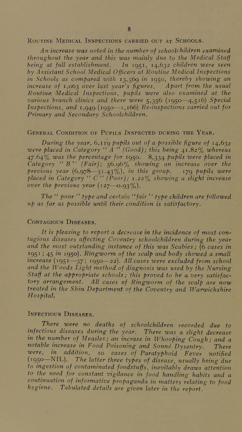 Routine Medical Inspections carried out at Schools. An increase was noted in the number of schoolchildren examined throughout the year and this was mainly due to the Medical Staff being at full establishment. In 1951, 14,632 children were seen by .Assistant School Medical Officers at Routine Medical Inspections in .Schools as compared with 13,569 in 1950, thereby showing an increase of 1,063 over last year’s figures. Apart from the usual Routine\ Medical Inspections, pupils were also examined at the various branch clinics and there were 5,356 (1950'—4,516) Special Inspections, and 1,949 (195°^—1,166) Re-inspections carried out for Primary and Secondary Schoolchildren. General Condition of Pupils /nspected during the Year. During the year, 6,119 p'^^pds out of a possible figure of 14,632 were placed in Category “ A ” (Good); this being 41.82% whereas 47.64% was the percentage for 1950. 8,334 pupds were placed in Category B ” (Fair); 56.96% showing an increase over the previous year (6,978—51.43%), in this group. 179 pupils were placed in Category “ C ” (Poor); 1.22% showing a slight increase over the previous year (127—0.93%). The  poor ” type and certain fair ” type children are followed up as far as possible until their condition is satisfactory. Contagious Diseases. It is pleasing to report a decrease in the incidence of most con- tagious diseases affecting Coventry schoolchildreji during the year and the most outstanding instance of this was Scabies;. (6 cases in ^95^ > 45 1950)- Ringworm of the scalp and body showed a small increase (1951—^37 ; 1950—22). All cases were excluded from school and the Woods Light method of diagnosis was used by the Nursing Staff at the appropriate schools; this proved to be a very satisfac- tory arrangement. All cases of Ringworm of the scalp are now treated in the Skin Department of the Coventry and Warwickshire Hospital. Infectious Diseases. There were no deaths of schoolchildren recorded due to infectious diseases during the year. There was a slight decrease in the number of Measles; an incrase in Whooping Cough; and a notable increase in Food Poisoning and Sonnd Dysentry. There were, in addition, 10 cases of Paratyphoid Fever notified (1950 NIL). The latter three types of disease, usually being due to ingestion of contaminated foodstuffs, inevitably draws attention to the need for constant ingilance in food handling habits and a continuation of informative propaganda in matters relating to food hygiene. Tabulated details are given later in the report.