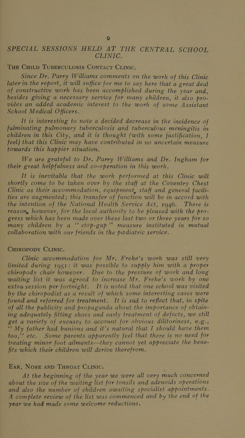 SPECIAL SESSIONS HELD AT THE CENTRAL SCHOOL CLINIC. The Child Tuberculosis Contact Clinic. Since Dr. Parry Williams comments on the work of this Clinic later in the report, it will suffice for me to say here that a great deal of constructive work has been accomplished during the year and, besides giving a necessary service for many children, it also pro- vides an added academic interest to the work of some Assistant School Medical Officers. It is interesting to note a decided decrease in the incidence of fulminating pulmonary tuberculosis and tuberculous meningitis in children in this City, and it is thought (with some justification, I feel) that this Clinic may have contributed in no uncertain measure towards this happier situation. We are grateful to Dr. Parry Williams and Dr. Ingham for their great helpfulness and co-operation in this work. It is inevitable that the work performed at this Clinic will shortly come to be taken over by the staff at the Coventry Chest Clinic as their accommodation, equipment,, staff and general facili- ties are augmented; this transfer of function will be in accord with the intention of the National Health Service Act, 1946. There is reason^, however, for the local authority to be pleased with the pro- gress which has been made over these last two or three years for so many childreyi by a “ stop-gap measure instituted in mutual collaboration with our friends in the pcediatric service. Chiropody Clinic. Clinic accommodation for Mr. Freke’s work was still very limited during 1951 •’ it was possible to su.pply him with a proper chiropody chair however. Due to the pressure of work and long waiting list it was agreed to increase Mr. Freke's work by one extra session per fortnight. It is noted that one school was visited by the chiropodist as a result of which some interesting cases were found and referred for treatment. It is sad to reflect that, in spite of all the publicity and propaganda about the importance of obtain- ing adequately fitting shoes and early treatment of defects, we still get a variety of excuses to account for obvious dilitoriness, e.g.,  My father had bunions and it's natural that I should have them too, etc. Some parents apparently feel that there is no need for treating minor foot ailments—they cannot yet appreciate the bene- fits which their children will derive therefrom. Ear, Nose and Throat Clinic. At the beginning of the year we were all very much concerned about the size of the waiting list for tonsils and adenoids operations and also the number of children awaiting specialist appointments. A complete review of the list was commenced and by the end of the year we had made some welcome reductions.