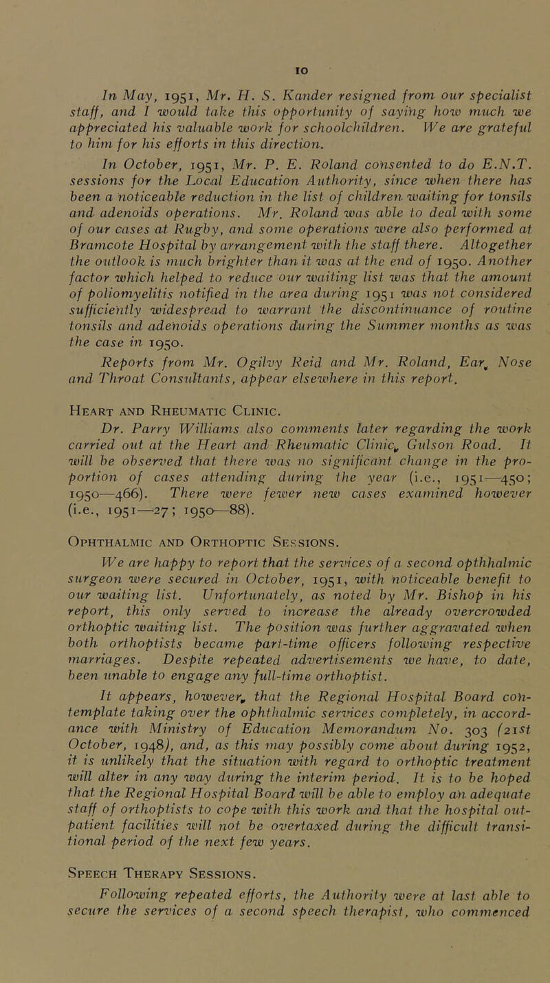 lO In May, 1951, Mr. H. S. Karider resigned from our specialist staff, and I would take this opportunity of saying how much we appreciated his valuable work for school-children. We are gratefid to him for his efforts in this direction. In October, 1951, Mr. P. E. Roland consented to do E.N.T. sessions for the Local Education Authority, since when there has been a noticeable reduction in the list of children waiting for tonsils and adenoids operations. Mr. Roland was able to deal with some of our cases at Rugby, and some operations were also performed at Bramcote Hospital by arrangement with the staff there. Altogether the outlook is much brighter than it was at the end of 1950. Another factor which helped to reduce our waiting list was that the amount of poliomyelitis notified in the area during 1951 was not considered sufficiently widespread to warrant the discontinuance of routine tonsils and adenoids operations during the Summer months as was the case in 1950. Reports from Mr. Ogilvy Reid and Mr. Roland, Ear^ Nose and Throat Consultants, appear elsewhere in this report. Heart and Rheumatic Clinic. Dr. Parry Williams also comments later regarding the work carried out at the Heart and- Rheumatic Clinic^ Gtdson Road. It ^vill be observed that there was no significant change in the pro- portion of cases attending during the year (i.e., 1951—450; 1950—466). There were fewer new cases examined however (i.e., 1951^27; 1950—88). Ophthalmic and Orthoptic Sessions. We are happy to report that the services of a second opthhalmic surgeon were secured in October, 1951, with noticeable benefit to our waiting list. Unfortunately, as noted- by Mr. Bishop in his report, this only served to increase the already overcrowded orthoptic waiting list. The position was further aggravated when both orthoptists became part-time officers following respective marriages. Despite repeated advertisements we have, to date, been unable to engage any full-time orthoptist. It appears, however, that the Regional Hospital Board con- template taking over the ophthalmic services completely, in accord- ance with Ministry of Education Memorandum No. 303 (21st October, 1948J, and, as this may possibly come about during 1952, it is unlikely that the situation with regard to orthoptic treatment will alter in any way during the interim period. It is to be hoped that the Regional Hospital Board will be able to employ an adequate staff of orthoptists to cope with this work and that the hospital out- patient facilities will not be overtaxed- during the difficult transi- tional period of the next few years. Speech Therapy Sessions. Following repeated efforts, the Authority were at last able to secure the sendees of a second speech therapist, who commenced