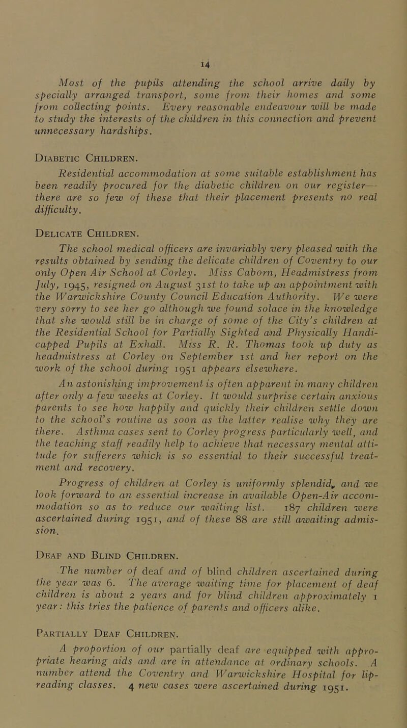 Most of the pupils attending the school arrive daily by specially arranged traiisport, some from their homes and some from collecting points. Every reasonable endeavour will be made to study the interests of the children in this connection and prevent unnecessary hardships. Diabetic Children. Residential accommodation at some suitable establishment has been readily procured for the diabetic children on our register— there are so few of these that their placement presents no real difficulty. Delicate Children. The school medical officers are invariably very pleased with the residts obtained by sending the delicate children of Coventry to our only Open Air School at Corley. Miss Caborn, Headmistress from July, 1945, resigned on August ^ist to take up an appointment with the Warwickshire County Council Education Authority. We were very sorry to see her go although we found solace in the knowledge that she would still be in charge of some of the City’s children at the Residential School for Partially Sighted and Physically Handi- capped Pupils at Exhall. Miss R. R. Thomas took up duty as headmistress at Corley on September ist and her report on the work of the school during 1951 appears elsewhere. An astonishing improvement is often apparent in many children after only a few weeks at Corley. It would surprise certain anxious parents to see how happily and quickly their children settle down to the school's routine as soon as the latter realise why they are there. Asthma cases sent to Corley progress particularly well, and the teaching staff readily help to achieve that necessary mental atti- tude for sufferers which is so essential to their successful treat- ment and recovery. Progress of children at Corley is uniformly splendid^ and we look forward to an essential increase in available Open-Air accom- modation so as to reduce our waiting list. 187 children were ascertained during 1951, and of these 88 are still awaiting admis- sion. Deaf and Blind Children. The number of deaf and of blind children ascertained during the year was 6. The average waiting time for placement of deaf children is about 2 years and for blind children approximately 1 year: this tries the patience of parents and officers alike. Partially Deaf Children. A proportion of our partially deaf are eqtUpped with appro- priate hearing aids and are in attendance at ordinary schools. A number attend the Coventry and Warwickshire Hospital for lip- reading classes. 4 new cases were ascertained during 1951.