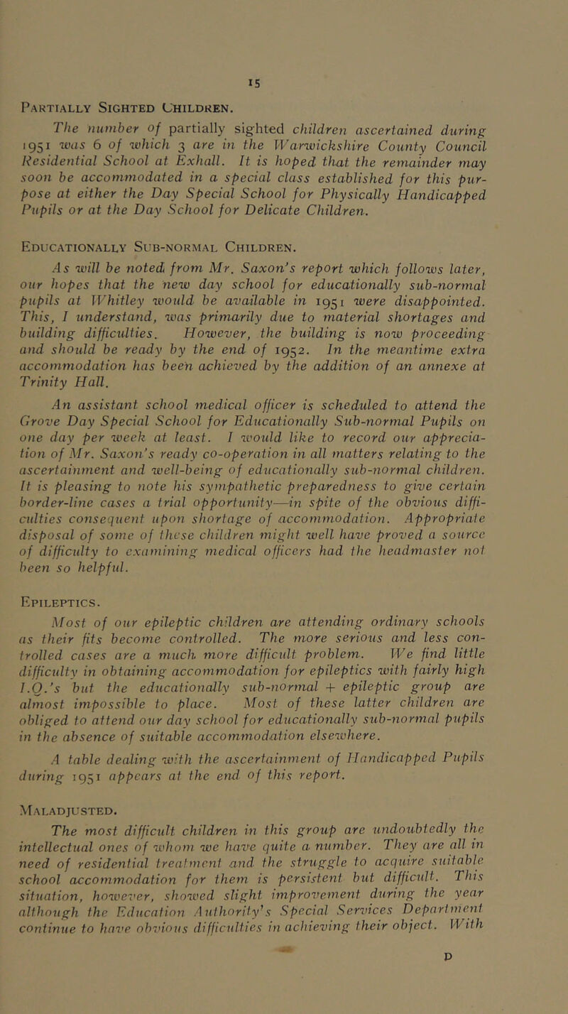 Partially Sighted (Jhildren. The number of partially sighted children ascertained during 1951 was 6 of which 3 are in the Warwickshire County Council Residential School at Exhall. It is hoped that the remainder may soon be accommodated in a special class established for this pur- pose at either the Day Special School for Physically Handicapped Pupils or at the Day School for Delicate Children. Educationally Sub-normal Children. /15 will be noted from Mr. Saxon’s report which follows later, our hopes that the new day school for educationally sub-normal pupils at Whitley would be available in 1951 were disappointed. This, I understand, was primarily due to material shortages and building difficulties. However, the building is now proceeding and shoidd be ready by the end of 1952. In the meantime extra accommodation has been achieved by the addition of an annexe at Trinity Hall. An assistant school medical officer is scheduled to attend the Grove Day Special School for Educationally Sub-normal Pupils on one day per week at least. I would like to record our apprecia- tion of Mr. Saxon’s ready co-operation in all matters relating to the ascertainment and well-being of educationally sub-normal children. It is pleasing to note his sympathetic preparedness to give certain border-line cases a trial opportunity—in spite of the obvious diffi- culties consequent upon shortage of accommodation. Appropriate disposal of some of these children might well have proved a source of difficulty to examining medical officers had the headmaster not been so helpfid. Epileptics. Most of our epileptic children are attending ordinary schools as their fits become controlled. The more serious and less con- trolled cases are a much more difficult problem. We find little diffictdty in obtaining accommodation for epileptics with fairly high I.Q.’s but the educationally sub-normal + epileptic group are almost impossible to place. Most of these latter children are obliged to attend our day school for educationally sub-normal pupils in the absence of suitable accommodation elsewhere. .4 table dealing with the ascertainment of Handicapped Pupils during 1951 appears at the end. of this report. .Maladjusted. The most difficult children in this group are undoubtedly the intellectual ones of whom we have quite a number. They are all in need of residential treatment and the struggle to acquire suitable school accommodation for them is persistent hut difficult. This situation, however, showed slight improvement during the year although the Education Authority’s .Special Services Department continue to have oh^nous difficulties in achieving their object. With P