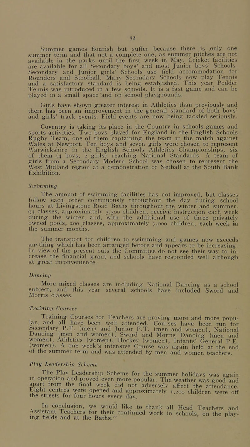 Summer ffames flourish but suffer because there is ,only one summer term and that not a complete one, as summer pitches are not available in the paiks until the first week in May. Cricket facilities are available for all Secondary boys’ and most Junior boys’ Schools. Secondary and Junior g:irls’ Schools use field accommodation for Rounders and Stoolball. Many Secondary Schools ^uow play Tennis and a satisfactory standard is being- established. This year Fodder Tennis was introduced in a few schools. It is a fast g-ame and can be played in a small space and on school playgrounds. Girls have shown greater interest in Athletics than previously and there has been an improvement in the general standard of both boys’ and girls’ track events. Field events are now being tackled seriously. Coventry is taking its place in the Country in schools games and sports activities. Two boys played for England in the English Schools Rugby Team, one of them captaining the team in the match against Wales at Newport. Ten boys and seven girls were chosen to represent Warwickshire in the English Schools .Athletics Championships, six of them (4 boys, 2 girls) reaching National Standards. A team of girls from a Secondary Modern School was chosen to represent the West Midland region at a demonstration of Netball at the South Bank Exhibition. Swiviming The amount of swimming facilities has not improved, but classes follow each other continuously throughout the day during school hours at Livingstone Road Baths throughout the winter and summer. g3 classes, approximately 3,300 children, receive instruction each week during the winter, and, with the additional use of three privately owned pools, 200 classes, approximately 7,000 children, each week in the summer months. The transport for children to swimming and games now exceeds anything which has been arranged before and appears to be increasing. In view of the present cuts the Committee do not see their way to in- crease the fiuancial grant and schools have responded well although at great inconvenience. Dancing More mixed classes are including National Dancing as a school subject, and this year several schools have included Sword and Morris classes. Training Courses Training Courses for Teachers are proving more and more popu- Mr, and all have been well attended. Courses have been run for Secondary P.T. (men) and Junior P.T. (men and women). National Dancing (men and women). Sword and Morris Dancing (men and women). Athletics (women), Hockey (women). Infants’ General P.E. (women). A one week’s intensive Course was again held at the end of the summer term and was attended by men and women teachers. Play Leadership Scheme The Play Leadershi]) Scheme for the summer holidavs was again m operation and proved even more popular. The weather was good and aiiart from the final week did not adversely affect the attendance. Eight centres were opened and approximately 1,200 children were off the streets tor four hours every day. In conclusion, we would like to thank all Head Teachers and Assistant 1 eachers for their continued work in schools, on the nlav- mg fields and at the Baths.” ‘