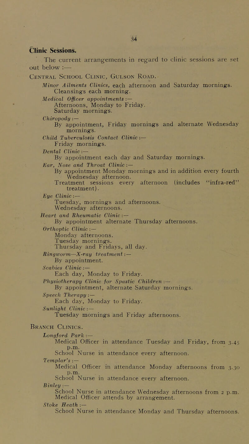 Clinic Sessions. The current arrangements in regard to clinic sessions are set out below :— Central School Clinic, Gulson Road. Minor Ailments Clinics, each afternoon and Saturday mornings. Cleansings each morning. Medical Officer appointments :— Afternoons, Monday to Friday. Saturday mornings. Chiropody : — By appointment, Friday mornings and alternate Wednesday mornings. Child Tuberculosis Contact Clinic:— Friday mornings. Dental Clinic:— By appointment each day and Saturday mornings. Ear, Nose and Throat Clinic : — By appointment Monday mornings and in addition every fourth Wednesday afternoon. Treatment sessions every afternoon (includes “infra-red” treatment). Eye Clinic:— Tuesday, mornings and afternoons. Wednesday afternoons. Heart and Rheumatic Clinic: — By appointment alternate Thursday afternoons. Orthoptic Clinic: — Monday afternoons. Tuesday mornings. Thursday and Fridays, all day. Ringworm—X-ray treatment: — By appointment. Scabies Clinic : — Each day, Monday to Friday. Physiotherapy Clinic for Spastic Children : — By appointment, alternate Saturday mornings. Speech Therapy: — Each day, Monday to Friday. Sunlight Clinic:— Tuesday mornings and Friday afternoons. Branch Clinics. Longford Park :— Medical Officer in attendance Tuesday and Friday, from 3.45 p.m. School Nurse in attendance every afternoon. Templar’s : — Medical Officer in attendance Monday afternoons from 3.30 p.m. School Nurse in attendance every afternoon. Binley : — School Nurse in attendance Wednesday afternoons from 2 p.m. Medical Officer attends by arrangement. Stoke Heath : — School Nurse in attendance Monday and Thursday afternoons.