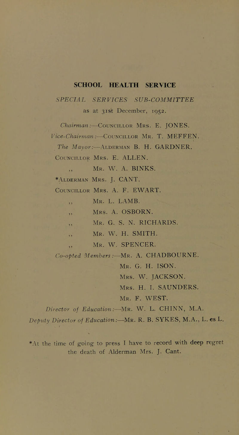 SCHOOL HEALTH SERVICE SPECIAL SERVICES SUB-COMMITTEE as at 31st December, 1952. Chairman:—Councillor Mrs. E. JONES. Vice-Chairman:—Councillor Mr. T. M'EFFEN. I The Mayor:—Alderman B. H. GARDNER. Councillor Mrs. E. ALLEN. ,, Mr. W. A. BINKS. *Alderman Mrs. J. CANT. Councillor Mrs. A. F. EWART. ,, Mr. L. LAMB. ,, Mrs. A. OSBORN. „ Mr. G. S. N. RICHARDS. ,, Mr. W. H. SMITH. ,, Mr. W. SPENCER. Co-opted Members:—Mr. A. CHADBOURNE. Mr. G. H. ISON. Mrs. W. JACKSON. Mrs. H. I. SAUNDERS. Mr. F. WEST. Director of Education :—Mr. W. L. CHINN, M.A. Deputy Director of Education:—Mr. R. B. SYKES, M.A., L. es L. *At the time of going' to press I have to record with deep regret the death of Alderman Mrs. J. Cant.