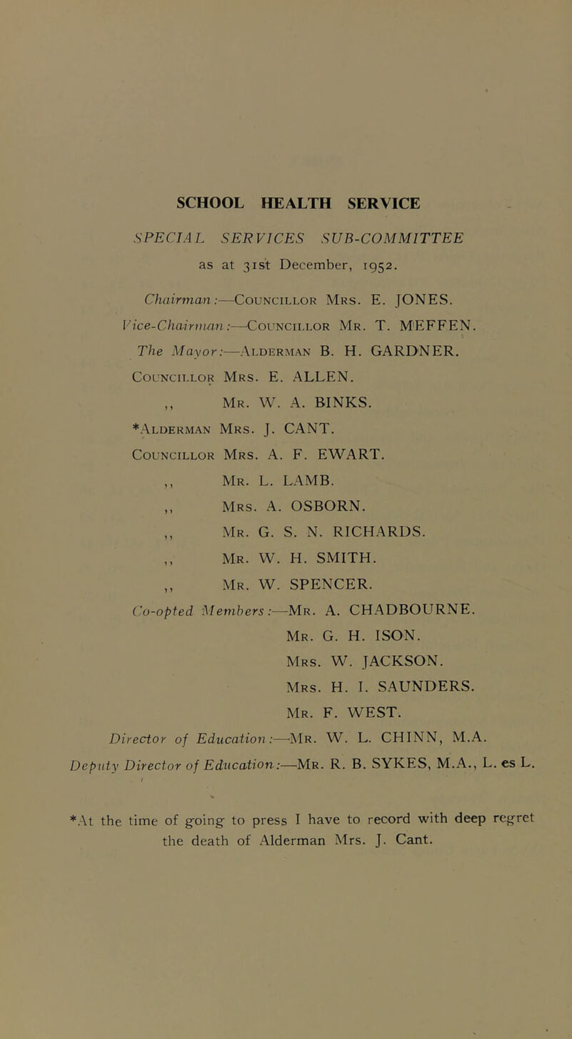 SCHOOL HEALTH SERVICE SPECIAL SERVICES SUB-COMMITTEE as at 31st December, 1952. Chairman:—Councillor Mrs. E. JONES. Vice-Chairman:—Councillor Mr. T. M'EFFEN. I The Mayor:—Alderman B. H. GARDNER. Councillor Mrs. E. ALLEN. ,, Mr. W. A. BINKS. *Alderman Mrs. J. CANT. Councillor Mrs. A. F. EWART. ,, Mr. L. LAMB. ,, Mrs. A. OSBORN. „ Mr. G. S. N. RICHARDS. ,, Mr. W. H. SMITH. ,, Mr. W. SPENCER. Co-opted Members:—Mr. A. CHADBOURNE. Mr. G. H. ISON. Mrs. W. JACKSON. Mrs. H. I. SAUNDERS. Mr. F. WEST. Director of Education :—Mr. W. L. CHINN, M.A. Deputy Director of Education:—Mr. R. B. SYKES, M.A., L. es L. *At the time of going' to press I have to record with deep regret the death of Alderman Mrs. J. Cant.