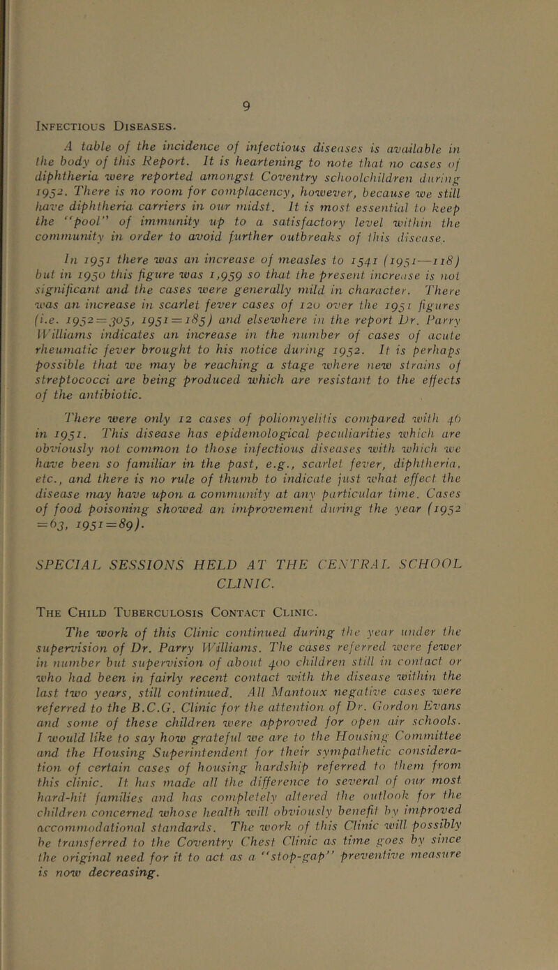 Infectious Diseases. .4 table of the incidence of infectious diseases is available in the body of this Report. It is heartening to note that no cases of diphtheria were reported amongst Coventry schoolchildren during 1952. There is no room for complacency, however, because we still have diphtheria carriers in our midst. It is most essential to keep the “pool of immunity up to a satisfactory level within the community in order to avoid further outbreaks of this disease. In 1951 there was an increase of measles to 1541 (1951—118) but in 1950 this figure was 1,959 so that the present increase is not significant and the cases were generally mild in character. There was an increase in scarlet fever cases of 120 over the 1951 figures (i.e. 1952 = 505, 1951 = 185) and elsewhere in the report Dr. Parry Williams indicates an increase in the number of cases of acute rheumatic fever brought to his notice during 1952. It is perhaps possible that we may be reaching a stage where new strains of streptococci are being produced which are resistant, to the effects of the antibiotic. There were only 12 cases of poliomyelitis compared with 4b in 1951. This disease has epidernolo gical peculiarities which are obviously not common to those infectious diseases with which wc have been so familiar in the past, e.g., scarlet fever, diphtheria, etc., and there is no rule of thumb to indicate just what effect the disease may have upon a community at any particular time. Cases of food poisoning showed an improvement during the year (1952 = 63, 1951 = 89). SPECIAL SESSIONS HELD AT THE CENTRAL SCHOOL CLINIC. The Child Tuberculosis Contact Clinic. The work of this Clinic continued during the year under the supervision of Dr. Parry Williams. The cases referred were fewer in number but supervision of about 400 children still in contact or who had been in fairly recent contact with the disease within the last two years, still continued. All Mantoux negative cases were referred to the B.C.G. Clinic for the attention of Dr. Cordon Evans and some of these children were approved for open air schools. I would like to say how grateful we are to the Housing Committee and the Housing Superintendent for their sympathetic considera- tion of certain cases of housing hardship referred to them from this clinic. It has made all the difference to several of our most hard-hit families and has completely altered the outlook for the children concerned whose health will obviously benefit by improved accommodational standards. The work of this Clinic will possibly he transferred, to the Coventry Chest Clinic as time goes by since the original need for it to act as a “stop-gap’' preventive measure is now decreasing.