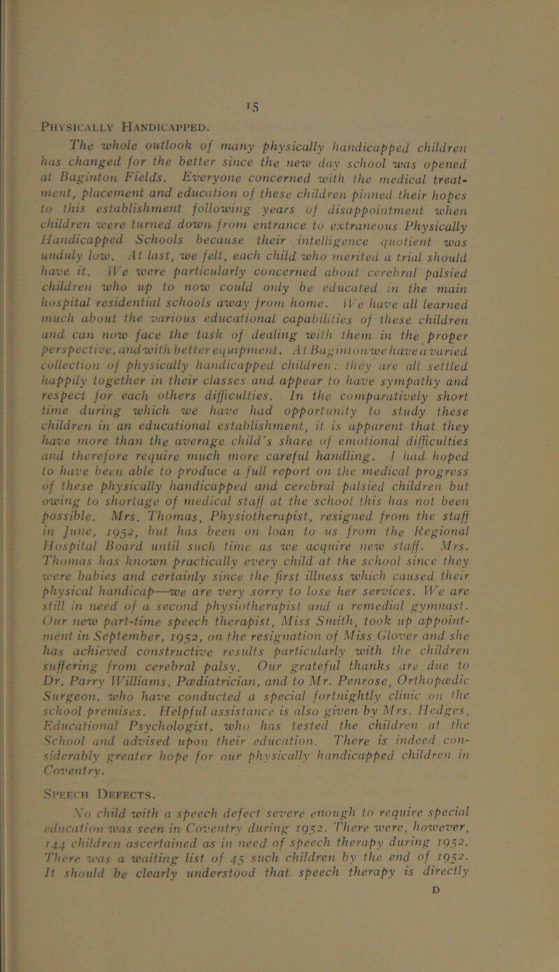 IS Physically Handicapped. The whole outlook of many physically handicapped children has changed for the better si)ice the new day school was opened at Baginton Fields. Everyone concerned with the medical treat- ment, placement and education of these children pinned their hopes to this establishment following years of disappointment when children were turned down, from entrance to extraneous Physically Handicapped Schools because their intelligence quotient was unduly low. At last, we felt, each child who merited a trial should have it. IVe were particularly concerned about cerebral palsied children who up to now could oidy be educated in the main hospital residential schools away from home. We have all learned much about the various educational capabilities of these children and can now face the task of dealing with them in the proper perspective, andwith better equipment. At Bug i nto n we have a va ried collection of physically handicapped children: they are all settled happily together in their classes and appear to have sympathy and respect for each others difficulties. In the comparatively short time during which we have had opportunity to study these children in an educational establishment, it is apparent that they have more than the average child's share of emotional difficulties and therefore require much more careful handling. I had. hoped to have been able to produce a full report on the medical progress of these physically handicapped and cerebral palsied children but owing to shortage of medical staff at the school this has not been possible. Mrs. Thomas, Physiotherapist, resigned from the staff in June, 1952, but has been on loan to us from the Regional Hospital Board until such time as we acquire new staff. Mrs. Thomas has known practically every child, at the school since they were babies and certainly since the first illness which caused their physical handicap—we are very sorry to lose her services. We are still in need of a second physiotherapist and a remedial gymnast. Our new part-time speech therapist, Miss Smith, took up appoint- ment in September, 1952, on the resignation of Miss Glover and she has achieved constructive results particularly with the children suffering from cerebral palsy. Our grateful thanks are due to Dr. Parry Williams, Pcediatrician, and to Mr. Penrose, Orthopcedic Surgeon, who have conducted a special fortnightly clinic on the school premises. Helpful assistance is also given by Mrs. Hedges, Educational Psychologist, who has tested the children at the School and advised upon their education. There is indeed con- siderably greater hope for our physically handicapped children in Coventry. Speech Defects. Xo child with a speech defect severe enough to require special education aims seen in Coventry during 1952. There were, however, rqq children ascertained as in need of speech therapy during 1952. There was a waiting list of 45 such children by the end of 7952. It should be clearly understood that speech therapy is directly D