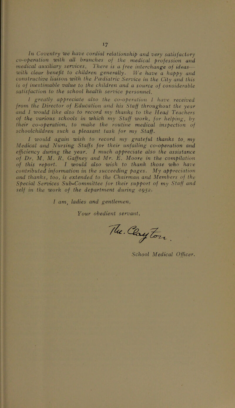 *7 In Coventry we have cordial relationship and very satisfactory co-operation with all branches of the medical profession and medical auxiliary services. There is a free interchange of ideas— with clear benefit to children generally. We have a happy and constructive liaison with the Pcediatric Service in the City and this is of inestimable value to the children and a source of considerable satisfaction to the school health service personnel. I greatly appreciate also the co-operation I have received from the Director of Education and his Staff throughout the year and 1 would like also to record my thanks to the Head Teachers of the various schools in which my Staff work, for helping, by their co-operation, to make the routine medical inspection of schoolchildren such a pleasant task for my Staff. I would again wish to record my grateful thanks to, my Medical and Nursing Staffs for their unfailing co-operation and efficiency during the year. I much appreciate also the assistance of Dr. M. M. R. Gaffney and Mr. E. Moore in the compilation of this report. I would also wish to thank those who have contributed information in the succeeding pages. My appreciation and thanks, too, is extended to the Chairman and Members of the Special Services Sub-Committee for their support of my Staff and self in the work of the department during 1952. I am, ladies and gentlemen, Your obedient servant,