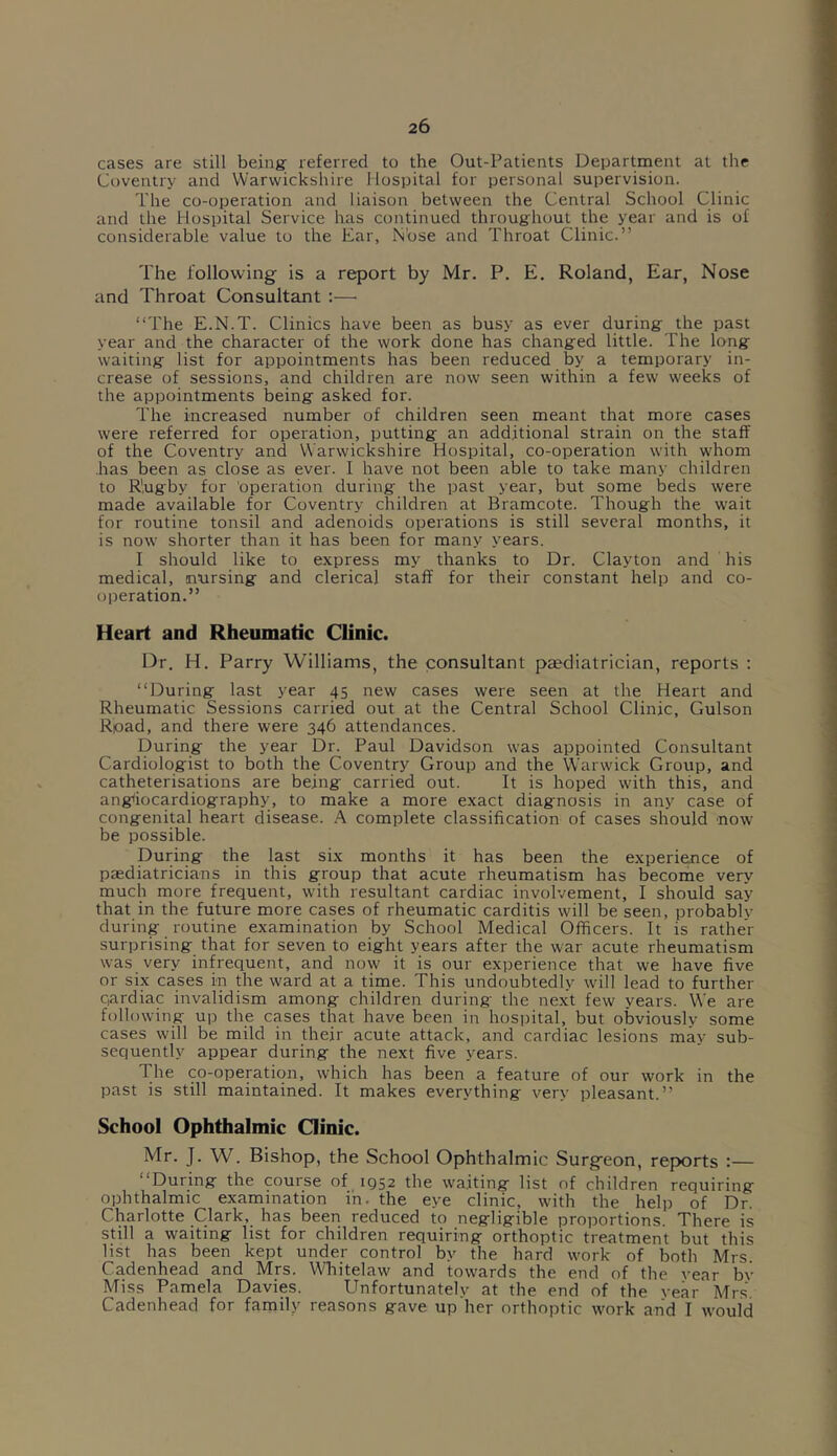 cases are still being; referred to the Out-Patients Department at the Coventry and Warwickshire Hospital for personal supervision. The co-operation and liaison between the Central School Clinic and the Hospital Service has continued throughout the year and is of considerable value to the Ear, Nose and Throat Clinic.” The following is a report by Mr. P. E. Roland, Ear, Nose and Throat Consultant :—• “The E.N.T. Clinics have been as busy as ever during the past year and the character of the work done has changed little. The long waiting list for appointments has been reduced by a temporary in- crease of sessions, and children are now seen within a few weeks of the appointments being asked for. The increased number of children seen meant that more cases were referred for operation, putting an additional strain on the staff of the Coventry and Warwickshire Hospital, co-operation with whom has been as close as ever. I have not been able to take many children to R'.ugby for operation during the past year, but some beds were made available for Coventry children at Bramcote. Though the wait for routine tonsil and adenoids operations is still several months, it is now shorter than it has been for many years. I should like to express my thanks to Dr. Clayton and his medical, nursing and clerical staff for their constant help and co- operation.” Heart and Rheumatic Clinic. Dr. H. Parry Williams, the consultant paediatrician, reports : “During last year 45 new cases were seen at the Heart and Rheumatic Sessions carried out at the Central School Clinic, Gulson Rpad, and there were 346 attendances. During the year Dr. Paul Davidson was appointed Consultant Cardiologist to both the Coventry Group and the Warwick Group, and catheterisations are being carried out. It is hoped with this, and angiocardiography, to make a more exact diagnosis in any case of congenital heart disease. A complete classification of cases should now be possible. During the last six months it has been the experience of paediatricians in this group that acute rheumatism has become very much more frequent, with resultant cardiac involvement, I should say that in the future more cases of rheumatic carditis will be seen, probablv during routine examination by School Medical Officers. It is rather surprising that for seven to eight years after the war acute rheumatism was very infrequent, and now it is our experience that we have five or six cases in the ward at a time. This undoubtedly will lead to further qardiac invalidism among children during the next few years. We are following up the cases that have been in hospital, but obviously some cases will be mild in their acute attack, and cardiac lesions may sub- sequently appear during the next five years. The co-operation, which has been a feature of our work in the past is still maintained. It makes everything very pleasant.” School Ophthalmic Clinic. Mr. J. W. Bishop, the School Ophthalmic Surgeon, reports :— During the course of 1Q52 the waiting list of children requiring ophthalmic examination in. the eye clinic, with the help of Dr. Charlotte Clark, has been reduced to negligible proportions. There is still a waiting list for children requiring orthoptic treatment but this list has been kept under control by the hard work of both Mrs Cadenhead and Mrs. Whitelaw and towards the end of the vear by Miss Pamela Davies. Unfortunately at the end of the vear Mrs Cadenhead for family reasons gave up her orthoptic work and I would