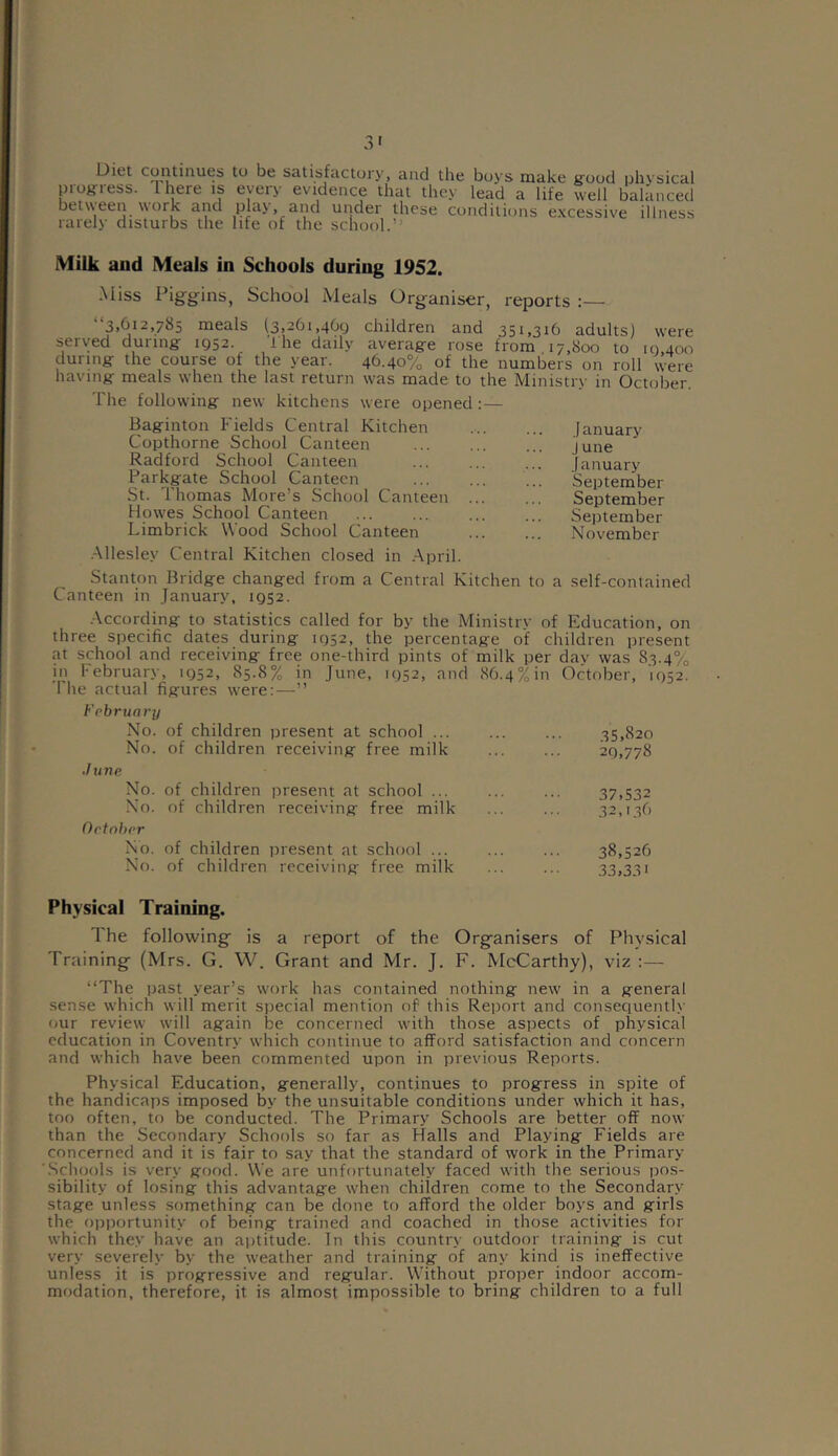 Did continues to be satisfactory, and the boys make good physical progress. There is every evidence that they lead a life well balanced between work and play, and under these conditions excessive illness rarely disturbs the life of the school.” Milk and Meals in Schools during 1952. Miss Piggins, School Meals Organiser, reports : 3,(112,765 meals (3,261,461) children and 351,316 adults) were served during- 1952. The daily average rose from 17,800 to 10,400 during the course of the year. 46.40% of the numbers on roll were having meals when the last return was made to the Ministry in October. The following new kitchens were opened :— Baginton Fields Central Kitchen Copthorne School Canteen Radford School Canteen Parkgate School Canteen St. Thomas More’s School Canteen Howes School Canteen Limbrick Wood School Canteen Allesley Central Kitchen closed in April. Stanton Bridge changed from a Central Kitchen to a Canteen in January, 1952. January June January September September September November self-contained According to statistics called for by the Ministry of Education, on three specific dates during 1952, the percentage of children present at school and receiving free one-third pints of milk per dav was 83.4% in February, 1952, 85.8% in June, 1952, and 86.4% in October, 1952. The actual figures were:—” February No. of children present at school ... No. of children receiving free milk ./une No. of children present at school ... No. of children receiving free milk October No. of children present at school ... No. of children receiving free milk 35.820 29,778 37,532 32,13b 38,526 33,33i Physical Training. The following is a report of the Organisers of Physical Training (Mrs. G. W. Grant and Mr. J. F. McCarthy), viz :— ‘‘The past year’s work has contained nothing new in a general sense which will merit special mention of this Report and consequently our review will again be concerned with those aspects of physical education in Coventry which continue to afford satisfaction and concern and which have been commented upon in previous Reports. Physical Education, generally, continues to progress in spite of the handicaps imposed by the unsuitable conditions under which it has, too often, to be conducted. The Primary Schools are better off now than the Secondary Schools so far as Halls and Playing Fields are concerned and it is fair to say that the standard of work in the Primary- Schools is very good. We are unfortunately faced with the serious pos- sibility of losing this advantage when children come to the Secondary stage unless something can be done to afford the older boys and girls the opportunity of being trained and coached in those activities for which they have an aptitude. In this country outdoor training is cut very severely by the weather and training of any kind is ineffective unless it is progressive and regular. Without proper indoor accom- modation, therefore, it is almost impossible to bring children to a full