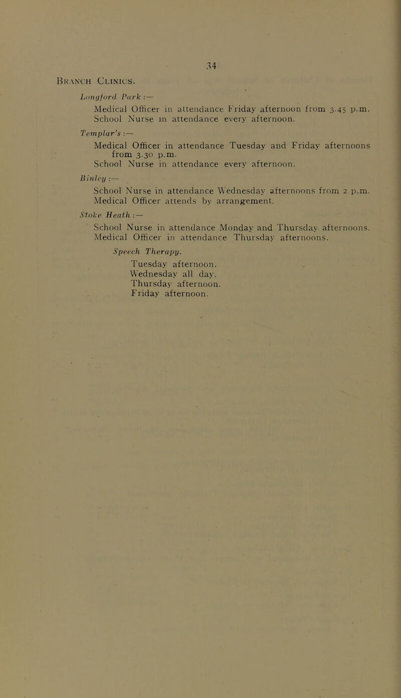 Branch Clinics. Longford Park : — Medical Officer in attendance Friday afternoon from 3.45 p.m. School Nurse in attendance every afternoon. Templar’s : — Medical Officer in attendance Tuesday and Friday afternoons from 3.30 p.m. School Nurse in attendance every afternoon. Ft inleg :— School Nurse in attendance Wednesday afternoons from 2 p.m. Medical Officer attends by arrangement. Stoke Heath: — School Nurse in attendance Monday and Thursday afternoons. Medical Officer in attendance Thursday afternoons. Speech Therapy. Tuesday afternoon. Wednesday all day. Thursday afternoon. Friday afternoon.