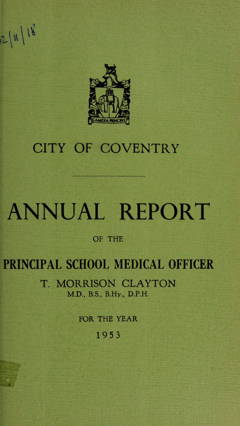 CITY OF COVENTRY ANNUAL REPORT OF THE PRINCIPAL SCHOOL MEDICAL OFFICER T. MORRISON CLAYTON M.D„ B.S., B.Hy., D.P.H. FOR THE YEAR 1953