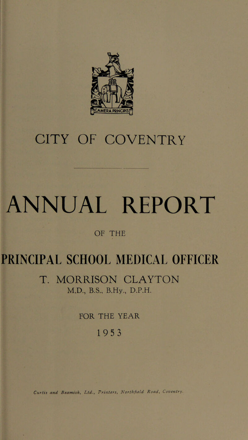 camera pbinckhs CITY OF COVENTRY ANNUAL REPORT OF THE PRINCIPAL SCHOOL MEDICAL OFFICER T. MORRISON CLAYTON M.D, B.S., B.Hy., D.P.H. FOR THE YEAR 1953 Curtis and Beamish^ Ltd-t Printers^ Northfield Road^ Coventry.