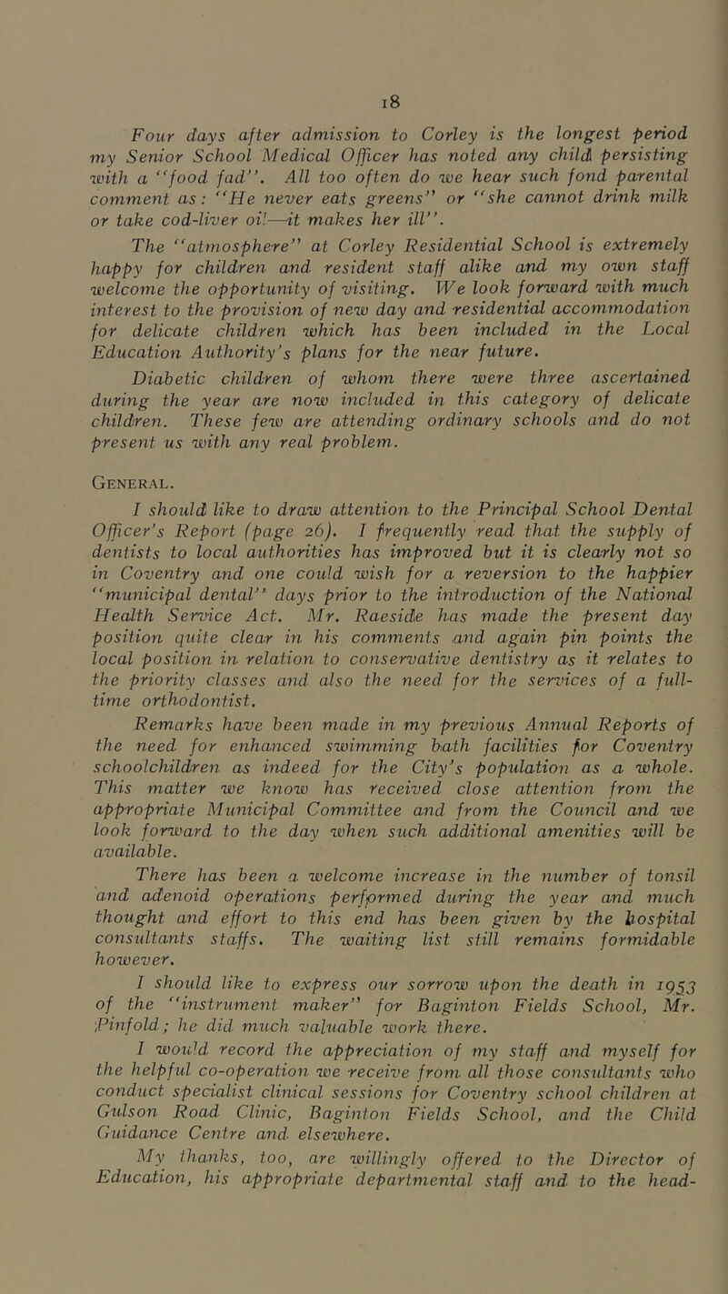 Four days after admission to Corley is the longest period my Senior School Medical Officer has noted any child persisting with a food fad”. All too often do we hear such fond parental comment as: He never eats greens” or she cannot drink milk or take cod-liver oil—it makes her ill”. The atmosphere” at Corley Residential School is extremely happy for children and resident staff alike and my own staff welcome the opportunity of visiting. We look forward with much interest to the provision of new day and residential accommodation for delicate children which has been included in the Local Education Authority's plans for the near future. Diabetic children of whom there were three ascertained during the year are now inchided in this category of delicate children. These few are attending ordinary schools and do not present us with any real problem. General. I should like to draw attention to the Principal School Dejital Offcer's Report (page 26). I frequently read that the supply of dentists to local authorities has improved but it is clearly not so in Coventry and one could wish for a reversion to the happier municipal dental” days prior to the introduction of the National Health Service Act. Mr. Raeside has made the present day position quite clear in his comments and again pin points the local position in relation to conservative dentistry as it relates to the priority classes and also the need for the services of a full- time orthodontist. Remarks have been made in my previous Annual Reports of the need for enhanced swimming bath facilities for Coventry schoolchildren as indeed for the City's population as a whole. This matter we know has received close attention from the appropriate Municipal Committee and from the Council and we look forward to the day when such additional amenities will be available. There has been a welcome increase in the number of tonsil and adenoid operations performed during the year and much thought and effort to this end has been given by the hospital considtants staffs. The waiting list still remains formidable however. 1 shoidd like to express our sorrow upon the death in 195J of the instrument maker” for Baginton Fields School, Mr. ■pinfold; he did much valuable work there. I woidd record the appreciation of my staff and myself for the helpful co-operation we receive from all those considtants who conduct specialist clinical sessions for Coventry school children at Gulson Road Clinic, Baginton Fields School, and the Child Guidance Centre and- elsewhere. My thanks, too, are willingly offered to the Director of Education, his appropriate departmental staff and to the head-