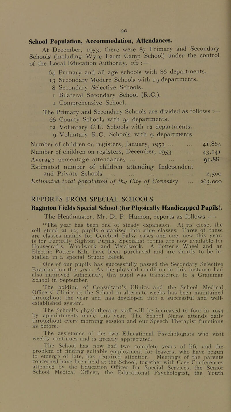 School Population, Accommodation, Attendances. At December, 1953, there were 87 Primary and Secondary Schools (including Wyre Farm Camp School) under the control of the Local Education Authority, viz :— 64 Primary and all age schools with 86 departments. 13 Secondary Modern Schools with 19 departments. 8 Secondary Selective Schools. I Bilateral Secondary School (R.C.). I Comprehensive School. The Primary and Secondary Schools are divided as follows 66 County Schools with 94 departments. 12 Voluntary C.E. Schools with 12 departments. 9 Voluntary R.C. Schools with 9 departments. Number of children on registers, January, 1953 ... ... 41,862 Number of children on registers, December, 1953 ... 43,141 Average percentage attendances ... ... ... • • 91.88 Estimated number of children attending Independent and Private Schools ... ... ... ... ... 2,500 Estimated total popidation of the City of Coventry ... 263,000 REPORTS FROM SPECIAL SCHOOLS. Baginton Fields Special School (for Physically Handicapped Pupils). The Headmaster, Mr. D. P. Hamon, reports as follows :—' “The year has been one of stead)^ expansion. .A.t its close, the roll stood at 125 pupils org'anised into nine classes. Three of these are classes mainly for Cerebr.al Palsy cases and one, new this year, is for Pariially Sig^hted Pupils. Specialist rooms are now available for Housecrafts, Woodwork and Metalwork. A Potter’s Wheel and an Electric Pottery Kiln have been purchased and are shortly to be in- stalled in a special Studio Block. One of our pupils has successfully passed the Secondary Selective Examination this year. As the physical condition in this instance had also improved sufficiently, this pupil was transferred to a Grammar School in September. The holding- of Consultant’s Clinics and the School Medical, Officers’ Clinics at the School in alternate weeks has been maintained throughout the year and has developed into a successful and well- established system. The School’s physiotherapy staff will be increased to four in IQ54 by appointments made this year. The School Nurse attends daily throughout every morning session and our Speech Therapist functions as before. The assistance of the two Educational P.sychologists who visit weekly continues and is greatly appreciated. The School has now had two complete years of life and the problem of finding suitable employment for leavers, who have begun to emerge of late, has required attention. Meetings of the irarents concerned have been held at the School, together with Case Conferences attended by the Education Officer for Special Services, the Senior School Medical Officer, the Educational Psychologist^ the Youth